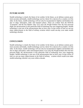 22
FUTURE SCOPE
Stealth technology is clearly the future of air combat. In the future, as air defense systems grow
more accurate and deadly, stealth technology can be a factor for a decisive by a country over the
other. In the future, stealth technology will not only be incorporated in fighters and bombers but
also in ships, helicopters, tanks and transport planes. These are evident from the RAH-66
"Comanche" and the Sea Shadow ship. Ever since the Wright brothers flew the first powered
flight, the advancements in this particular field of technology has seen staggering heights. Stealth
technology is just one of the advancements that we have seen. In due course of time we can see
many improvements in the field of military aviation which would one-day even make stealth
technology obsolete.
CONCLUSION
Stealth technology is clearly the future of air combat. In the future, as air defense systems grow
more accurate and deadly, stealth technology can be a factor for a decisive by a country over the
other. In the future, stealth technology will not only be incorporated in fighters and bombers but
also in ships, helicopters, tanks and transport planes. Ever since the Wright brothers flew the first
powered flight, the advancements in this particular field of technology have seen staggering
heights. Stealth technology is just one of the advancements that we have seen. In due course of
time we can see many improvements in the field of military aviation which would even make
stealth technology obsolete very soon within a decade.
 