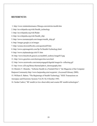 23
REFERENCES
1. http://www.totalairdominance.50megs.com/articles/stealth.htm
2. http://en.wikipedia.org/wiki/Stealth_technology
3. http://en.wikipedia.org/wiki/Radar
4. http://en.wikipedia.org/wiki/Stealth_ship
5. http://www.resonancepub.com/images/stealth_ship.gif
6. http://images.google.co.in/images
7. http://science.howstuffworks.com/question69.htm
8. http://www.espionageinfo.com/Sp-Te/Stealth-Technology.html
9. http://www.airplanedesign.info/51.htm
10. http://www.hitechweb.genezis.eu/stealth4f_soubory/image013.jpg
11. http://www.geocities.com/electrogravitics/scm.html
12. http://www.razorworks.com/enemyengaged/chguide/images/lo- reflecting.gif
13. htp://www.x20.org/library/thermal/pdm/ir_thermography.htm
14. Dimitris V. Dranidis, “Airborne Stealth in a Nutshell-Part I,” the Magazine of the Computer
Harpoon Community http://www.harpoonhq.com/waypoint/, (Accessed February 2009).
15. William E. Bahret, “The Beginnings of Stealth Technology,” IEEE Transactions on
Aerospace and Electronic Systems Vol.29, No 4 October 1993.
16. Serdar Cadirci,” RF stealth (or low observable) and counter RF stealth technologies”.
 