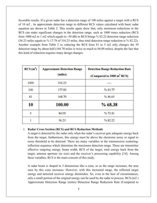 3
favorable results. If a given radar has a detection range of 100 miles against a target with a RCS
of 10 m2 , its approximate detection range to different RCS values calculated with basic radar
equation are shown in Table 2. This results again show that, only enormous reductions in the
RCS can make significant changes in the detection range, such as 1000 times reduction (RCS
from 1000 m2 to 1 m2 which equals to -30 dB) in RCS brings % 82.22 detection range reduction
(56.23 miles equals to % 17.78 of 316.23 miles, thus total detection range reduction is % 82.22).
Another example from Table 2 is; reducing the RCS from 81 to 5 m2 only changes the 39
detection range by about half (168.70 miles is twice as much to 84.09 miles), despite the fact that
this kind of reduction requires many design changes.
1. Radar Cross Section (RCS) and RCS Reduction Methods
A target is detected by the radar only when the radar’s receiver gets adequate energy back
from the target, furthermore, this energy must be above the electronic noise or signal to
noise threshold to be detected. There are many variables in the transmission scattering-
reflection sequence which determine the maximum detection range. These are transmitter
effective outgoing energy, beam width, RCS of the target, total energy back from the
target, antenna aperture (or size) and the receiver’s processing capability [14]. Among
these variables, RCS is the main concern of this study.
A radar beam is shaped in 3 dimensions like a cone, so as the range increases, the area
seen by this cone increases. However, with this increased range, the reflected target
energy and detected receiver energy diminishes. So, even in the best of circumstances,
only a small portion of the original energy can be used by the radar to process. RCS (m2 )
Approximate Detection Range (miles) Detection Range Reduction Rate (Compared to
 