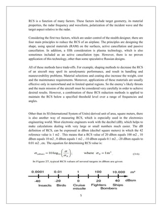 5
RCS is a function of many factors. These factors include target geometry, its material
properties, the radar frequency and waveform, polarization of the incident wave and the
target aspect relative to the radar.
Considering the first two factors, which are under control of the stealth designer, there are
four main principles to reduce the RCS of an airplane. The principles are designing the
shape, using special materials (RAM) on the surfaces, active cancellation and passive
cancellation. In addition, a fifth consideration is plasma technology, which is also
sometimes included as an active cancellation type. However, there is no proven
application of this technology, other than some speculative Russian designs.
All of these methods have trade-offs. For example, shaping methods to decrease the RCS
of an aircraft may spoil its aerodynamic performance, and result in handling and
maneuverability problems. Material selections and coating also increase the weight, cost
and the maintenance requirements. Moreover, applications of these materials are usually
effective only in narrowband and in limited spatial regions. So the enemy’s likely threats
and the main mission of the aircraft must be considered very carefully in order to achieve
desired results. However, a combination of these RCS reduction methods is applied to
maintain the RCS below a specified threshold level over a range of frequencies and
angles.
Other than its SI (International System of Units) derived unit of area, square meters, there
is also another way of measuring RCS, which is especially used in the electronics
engineering world. Most electronic engineers work with the decibel (dB), which helps to
make calculations dealing with very large or small numbers much easier. The dB
definition of RCS, can be expressed in dBsm (decibel square meters) in which the 42
reference value is 1 m2 . This means that a RCS value of 20 dBsm equals 100 m2 , 10
dBsm equals 10 m2 , 0 dBsm equals 1 m2 , -10 dBsm equals 0.1 m2 , -20 dBsm equals to
0.01 m2 , etc. The equation for determining RCS value is:
 