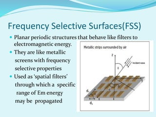Frequency Selective Surfaces(FSS)
 Planar periodic structures that behave like filters to
electromagnetic energy.
 They are like metallic
screens with frequency
selective properties
 Used as ‘spatial filters’
through which a specific
range of Em energy
may be propagated
 