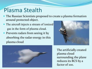Plasma Stealth
 The Russian Scientists proposed to create a plasma formation
around protected object.
 The aircraft injects a stream of ionized
gas in the form of plasma cloud.
 Prevents radars from seeing it by
absorbing the radar energy in this
plasma cloud
The artificially created
plasma cloud
surrounding the plane
reduces its RCS by a
factor of 100.
 