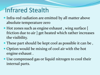 Infrared Stealth
 Infra-red radiation are emitted by all matter above
absolute temperature zero
 Hot zones such as engine exhaust , wing surface [
friction due to air ] get heated which rather increases
the visibility.
 These part should be kept cool as possible it can be ,
 Option would be mixing of cool air with the hot
engine exhaust .
 Use compressed gas or liquid nitrogen to cool their
internal parts.
 