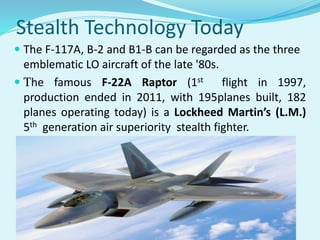 Stealth Technology Today
 The F-117A, B-2 and B1-B can be regarded as the three
emblematic LO aircraft of the late '80s.
 The famous F-22A Raptor (1st flight in 1997,
production ended in 2011, with 195planes built, 182
planes operating today) is a Lockheed Martin’s (L.M.)
5th generation air superiority stealth fighter.
 