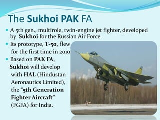 The Sukhoi PAK FA
 A 5th gen., multirole, twin-engine jet fighter, developed
by Sukhoi for the Russian Air Force
 Its prototype, T-50, flew
for the first time in 2010
 Based on PAK FA,
Sukhoi will develop
with HAL (Hindustan
Aeronautics Limited),
the “5th Generation
Fighter Aircraft”
(FGFA) for India.
 