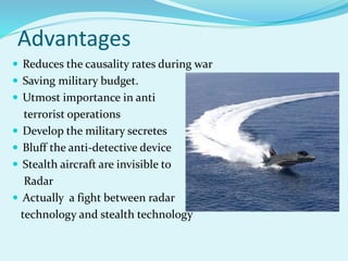 Advantages
 Reduces the causality rates during war
 Saving military budget.
 Utmost importance in anti
terrorist operations
 Develop the military secretes
 Bluff the anti-detective device
 Stealth aircraft are invisible to
Radar
 Actually a fight between radar
technology and stealth technology
 