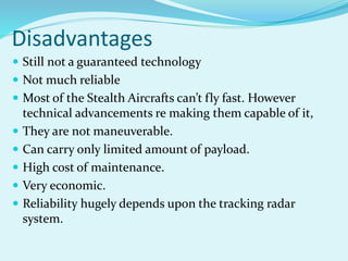 Disadvantages
 Still not a guaranteed technology
 Not much reliable
 Most of the Stealth Aircrafts can’t fly fast. However
technical advancements re making them capable of it,
 They are not maneuverable.
 Can carry only limited amount of payload.
 High cost of maintenance.
 Very economic.
 Reliability hugely depends upon the tracking radar
system.
 