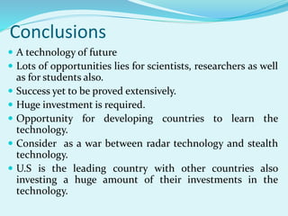 Conclusions
 A technology of future
 Lots of opportunities lies for scientists, researchers as well
as for students also.
 Success yet to be proved extensively.
 Huge investment is required.
 Opportunity for developing countries to learn the
technology.
 Consider as a war between radar technology and stealth
technology.
 U.S is the leading country with other countries also
investing a huge amount of their investments in the
technology.
 