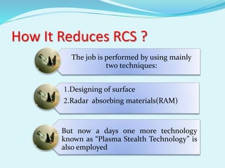 How It Reduces RCS ?
The job is performed by using mainly
two techniques:
1.Designing of surface
2.Radar absorbing materials(RAM)
But now a days one more technology
known as “Plasma Stealth Technology” is
also employed
 