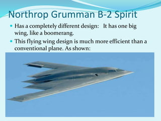 Northrop Grumman B-2 Spirit
 Has a completely different design: It has one big
wing, like a boomerang.
 This flying wing design is much more efficient than a
conventional plane. As shown:
 