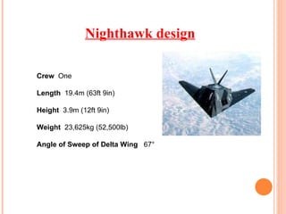 Nighthawk design Crew  One Length  19.4m (63ft 9in) Height  3.9m (12ft 9in) Weight  23,625kg (52,500lb) Angle of Sweep of Delta Wing  67°  