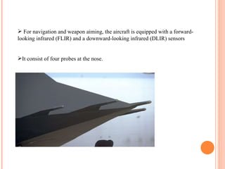 For navigation and weapon aiming, the aircraft is equipped with a forward-looking infrared (FLIR) and a downward-looking infrared (DLIR) sensors It consist of four probes at the nose. 