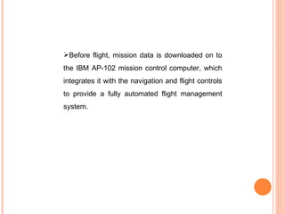 Before flight, mission data is downloaded on to the IBM AP-102 mission control computer, which integrates it with the navigation and flight controls to provide a fully automated flight management system. 