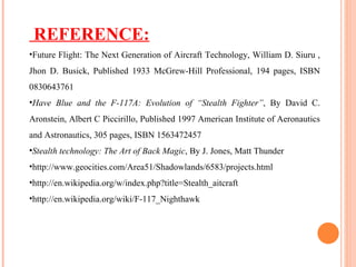 REFERENCE: Future Flight: The Next Generation of Aircraft Technology, William D. Siuru , Jhon D. Busick, Published 1933 McGrew-Hill Professional, 194 pages, ISBN 0830643761 Have Blue and the F-117A: Evolution of “Stealth Fighter” , By David C. Aronstein, Albert C Piccirillo, Published 1997 American Institute of Aeronautics and Astronautics, 305 pages, ISBN 1563472457 Stealth technology: The Art of Back Magic , By J. Jones, Matt Thunder http://www.geocities.com/Area51/Shadowlands/6583/projects.html http://en.wikipedia.org/w/index.php?title=Stealth_aitcraft http://en.wikipedia.org/wiki/F-117_Nighthawk 