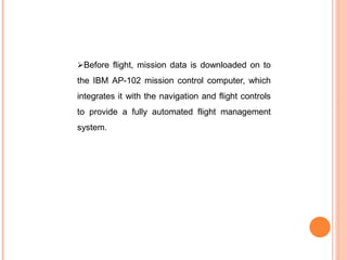 Before flight, mission data is downloaded on to
the IBM AP-102 mission control computer, which
integrates it with the navigation and flight controls
to provide a fully automated flight management
system.
 