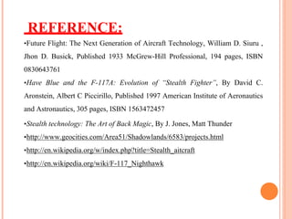 REFERENCE:
•Future Flight: The Next Generation of Aircraft Technology, William D. Siuru ,
Jhon D. Busick, Published 1933 McGrew-Hill Professional, 194 pages, ISBN
0830643761
•Have Blue and the F-117A: Evolution of “Stealth Fighter”, By David C.
Aronstein, Albert C Piccirillo, Published 1997 American Institute of Aeronautics
and Astronautics, 305 pages, ISBN 1563472457
•Stealth technology: The Art of Back Magic, By J. Jones, Matt Thunder
•http://www.geocities.com/Area51/Shadowlands/6583/projects.html
•http://en.wikipedia.org/w/index.php?title=Stealth_aitcraft
•http://en.wikipedia.org/wiki/F-117_Nighthawk
 