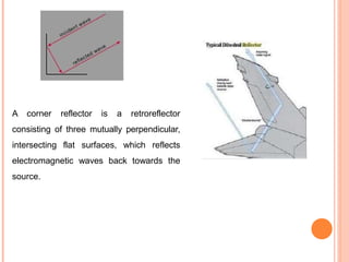 A corner reflector is a retroreflector
consisting of three mutually perpendicular,
intersecting flat surfaces, which reflects
electromagnetic waves back towards the
source.
 