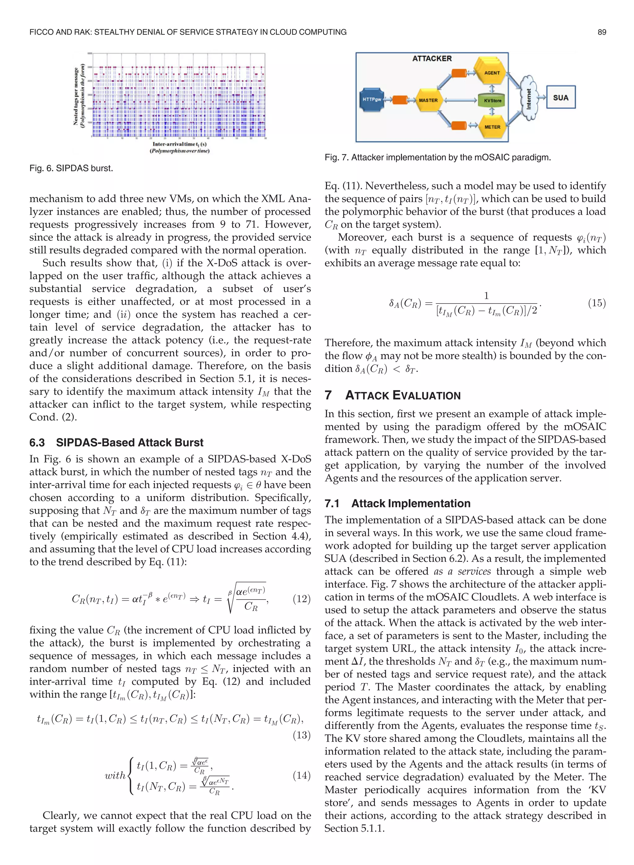 mechanism to add three new VMs, on which the XML Ana-
lyzer instances are enabled; thus, the number of processed
requests progressively increases from 9 to 71. However,
since the attack is already in progress, the provided service
still results degraded compared with the normal operation.
Such results show that, ðiÞ if the X-DoS attack is over-
lapped on the user trafﬁc, although the attack achieves a
substantial service degradation, a subset of user’s
requests is either unaffected, or at most processed in a
longer time; and ðiiÞ once the system has reached a cer-
tain level of service degradation, the attacker has to
greatly increase the attack potency (i.e., the request-rate
and/or number of concurrent sources), in order to pro-
duce a slight additional damage. Therefore, on the basis
of the considerations described in Section 5.1, it is neces-
sary to identify the maximum attack intensity IM that the
attacker can inﬂict to the target system, while respecting
Cond. (2).
6.3 SIPDAS-Based Attack Burst
In Fig. 6 is shown an example of a SIPDAS-based X-DoS
attack burst, in which the number of nested tags nT and the
inter-arrival time for each injected requests ’i 2 u have been
chosen according to a uniform distribution. Speciﬁcally,
supposing that NT and dT are the maximum number of tags
that can be nested and the maximum request rate respec-
tively (empirically estimated as described in Section 4.4),
and assuming that the level of CPU load increases according
to the trend described by Eq. (11):
CRðnT ; tIÞ ¼ atÀb
I Ã eðnT Þ
) tI ¼
ﬃﬃﬃﬃﬃﬃﬃﬃﬃﬃﬃﬃﬃﬃ
aeðnT Þ
CR
b
s
; (12)
ﬁxing the value CR (the increment of CPU load inﬂicted by
the attack), the burst is implemented by orchestrating a
sequence of messages, in which each message includes a
random number of nested tags nT NT , injected with an
inter-arrival time tI computed by Eq. (12) and included
within the range [tIm ðCRÞ; tIM
ðCRÞ]:
tIm ðCRÞ ¼ tIð1; CRÞ tIðnT ; CRÞ tIðNT ; CRÞ ¼ tIM
ðCRÞ;
(13)
with
tIð1; CRÞ ¼
ﬃﬃﬃﬃﬃ
aebp
CR
;
tIðNT ; CRÞ ¼
ﬃﬃﬃﬃﬃﬃﬃﬃﬃﬃ
aeNT
b
p
CR
:
8

:
(14)
Clearly, we cannot expect that the real CPU load on the
target system will exactly follow the function described by
Eq. (11). Nevertheless, such a model may be used to identify
the sequence of pairs ½nT ; tIðnT ÞŠ, which can be used to build
the polymorphic behavior of the burst (that produces a load
CR on the target system).
Moreover, each burst is a sequence of requests ’iðnT Þ
(with nT equally distributed in the range [1; NT ]), which
exhibits an average message rate equal to:
dAðCRÞ ¼
1
½tIM
ðCRÞ À tIm ðCRÞŠ=2
: (15)
Therefore, the maximum attack intensity IM (beyond which
the ﬂow fA may not be more stealth) is bounded by the con-
dition dAðCRÞ  dT .
7 ATTACK EVALUATION
In this section, ﬁrst we present an example of attack imple-
mented by using the paradigm offered by the mOSAIC
framework. Then, we study the impact of the SIPDAS-based
attack pattern on the quality of service provided by the tar-
get application, by varying the number of the involved
Agents and the resources of the application server.
7.1 Attack Implementation
The implementation of a SIPDAS-based attack can be done
in several ways. In this work, we use the same cloud frame-
work adopted for building up the target server application
SUA (described in Section 6.2). As a result, the implemented
attack can be offered as a services through a simple web
interface. Fig. 7 shows the architecture of the attacker appli-
cation in terms of the mOSAIC Cloudlets. A web interface is
used to setup the attack parameters and observe the status
of the attack. When the attack is activated by the web inter-
face, a set of parameters is sent to the Master, including the
target system URL, the attack intensity I0, the attack incre-
ment DI, the thresholds NT and dT (e.g., the maximum num-
ber of nested tags and service request rate), and the attack
period T. The Master coordinates the attack, by enabling
the Agent instances, and interacting with the Meter that per-
forms legitimate requests to the server under attack, and
differently from the Agents, evaluates the response time tS.
The KV store shared among the Cloudlets, maintains all the
information related to the attack state, including the param-
eters used by the Agents and the attack results (in terms of
reached service degradation) evaluated by the Meter. The
Master periodically acquires information from the ‘KV
store’, and sends messages to Agents in order to update
their actions, according to the attack strategy described in
Section 5.1.1.
Fig. 6. SIPDAS burst.
Fig. 7. Attacker implementation by the mOSAIC paradigm.
FICCO AND RAK: STEALTHY DENIAL OF SERVICE STRATEGY IN CLOUD COMPUTING 89
 