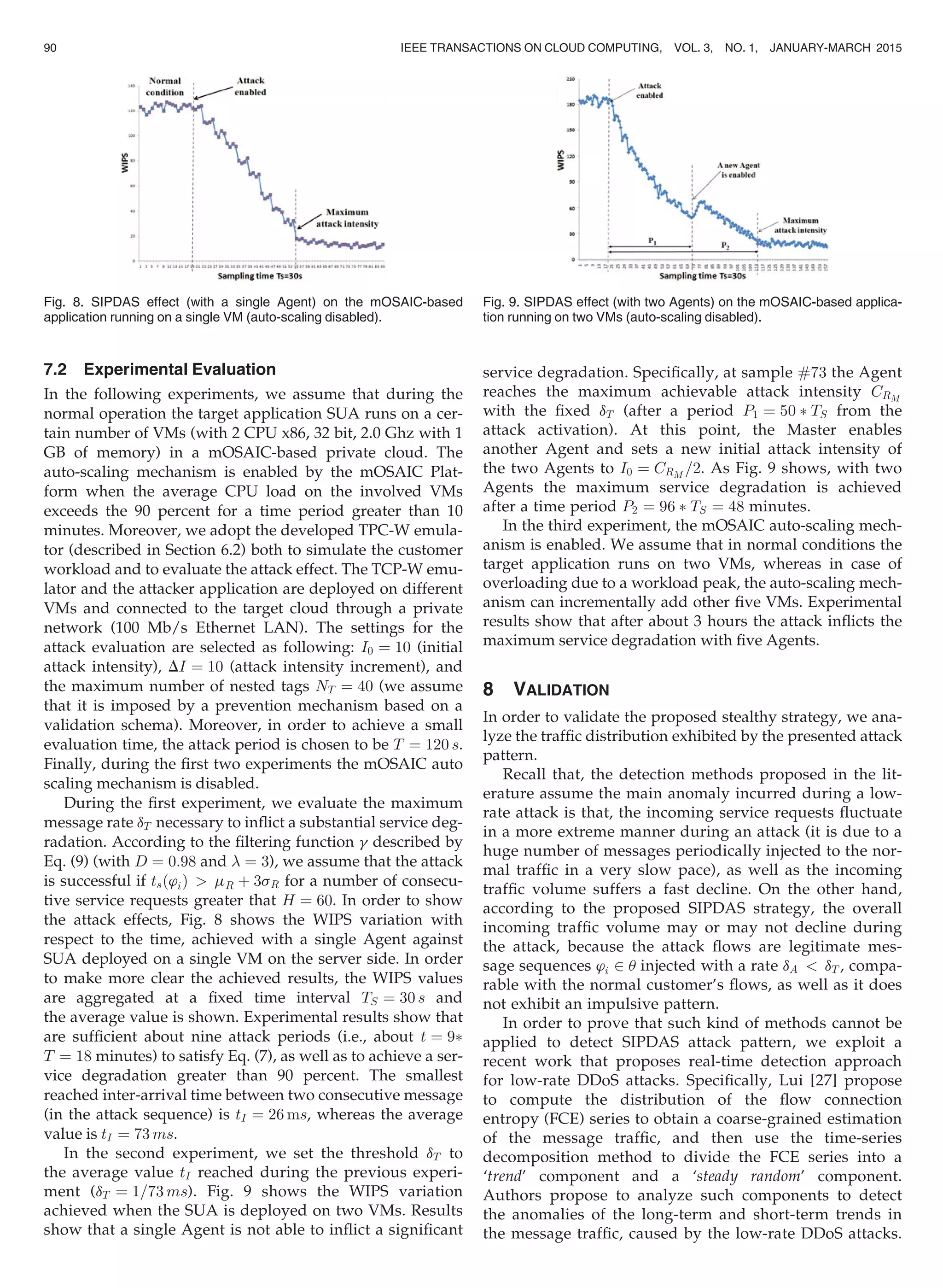 7.2 Experimental Evaluation
In the following experiments, we assume that during the
normal operation the target application SUA runs on a cer-
tain number of VMs (with 2 CPU x86, 32 bit, 2.0 Ghz with 1
GB of memory) in a mOSAIC-based private cloud. The
auto-scaling mechanism is enabled by the mOSAIC Plat-
form when the average CPU load on the involved VMs
exceeds the 90 percent for a time period greater than 10
minutes. Moreover, we adopt the developed TPC-W emula-
tor (described in Section 6.2) both to simulate the customer
workload and to evaluate the attack effect. The TCP-W emu-
lator and the attacker application are deployed on different
VMs and connected to the target cloud through a private
network (100 Mb/s Ethernet LAN). The settings for the
attack evaluation are selected as following: I0 ¼ 10 (initial
attack intensity), DI ¼ 10 (attack intensity increment), and
the maximum number of nested tags NT ¼ 40 (we assume
that it is imposed by a prevention mechanism based on a
validation schema). Moreover, in order to achieve a small
evaluation time, the attack period is chosen to be T ¼ 120 s.
Finally, during the ﬁrst two experiments the mOSAIC auto
scaling mechanism is disabled.
During the ﬁrst experiment, we evaluate the maximum
message rate dT necessary to inﬂict a substantial service deg-
radation. According to the ﬁltering function g described by
Eq. (9) (with D ¼ 0:98 and  ¼ 3), we assume that the attack
is successful if tsð’iÞ  mR þ 3sR for a number of consecu-
tive service requests greater that H ¼ 60. In order to show
the attack effects, Fig. 8 shows the WIPS variation with
respect to the time, achieved with a single Agent against
SUA deployed on a single VM on the server side. In order
to make more clear the achieved results, the WIPS values
are aggregated at a ﬁxed time interval TS ¼ 30 s and
the average value is shown. Experimental results show that
are sufﬁcient about nine attack periods (i.e., about t ¼ 9Ã
T ¼ 18 minutes) to satisfy Eq. (7), as well as to achieve a ser-
vice degradation greater than 90 percent. The smallest
reached inter-arrival time between two consecutive message
(in the attack sequence) is tI ¼ 26 ms, whereas the average
value is tI ¼ 73 ms.
In the second experiment, we set the threshold dT to
the average value tI reached during the previous experi-
ment (dT ¼ 1=73 ms). Fig. 9 shows the WIPS variation
achieved when the SUA is deployed on two VMs. Results
show that a single Agent is not able to inﬂict a signiﬁcant
service degradation. Speciﬁcally, at sample #73 the Agent
reaches the maximum achievable attack intensity CRM
with the ﬁxed dT (after a period P1 ¼ 50 Ã TS from the
attack activation). At this point, the Master enables
another Agent and sets a new initial attack intensity of
the two Agents to I0 ¼ CRM
=2. As Fig. 9 shows, with two
Agents the maximum service degradation is achieved
after a time period P2 ¼ 96 Ã TS ¼ 48 minutes.
In the third experiment, the mOSAIC auto-scaling mech-
anism is enabled. We assume that in normal conditions the
target application runs on two VMs, whereas in case of
overloading due to a workload peak, the auto-scaling mech-
anism can incrementally add other ﬁve VMs. Experimental
results show that after about 3 hours the attack inﬂicts the
maximum service degradation with ﬁve Agents.
8 VALIDATION
In order to validate the proposed stealthy strategy, we ana-
lyze the trafﬁc distribution exhibited by the presented attack
pattern.
Recall that, the detection methods proposed in the lit-
erature assume the main anomaly incurred during a low-
rate attack is that, the incoming service requests ﬂuctuate
in a more extreme manner during an attack (it is due to a
huge number of messages periodically injected to the nor-
mal trafﬁc in a very slow pace), as well as the incoming
trafﬁc volume suffers a fast decline. On the other hand,
according to the proposed SIPDAS strategy, the overall
incoming trafﬁc volume may or may not decline during
the attack, because the attack ﬂows are legitimate mes-
sage sequences ’i 2 u injected with a rate dA  dT , compa-
rable with the normal customer’s ﬂows, as well as it does
not exhibit an impulsive pattern.
In order to prove that such kind of methods cannot be
applied to detect SIPDAS attack pattern, we exploit a
recent work that proposes real-time detection approach
for low-rate DDoS attacks. Speciﬁcally, Lui [27] propose
to compute the distribution of the ﬂow connection
entropy (FCE) series to obtain a coarse-grained estimation
of the message trafﬁc, and then use the time-series
decomposition method to divide the FCE series into a
‘trend’ component and a ‘steady random’ component.
Authors propose to analyze such components to detect
the anomalies of the long-term and short-term trends in
the message trafﬁc, caused by the low-rate DDoS attacks.
Fig. 8. SIPDAS effect (with a single Agent) on the mOSAIC-based
application running on a single VM (auto-scaling disabled).
Fig. 9. SIPDAS effect (with two Agents) on the mOSAIC-based applica-
tion running on two VMs (auto-scaling disabled).
90 IEEE TRANSACTIONS ON CLOUD COMPUTING, VOL. 3, NO. 1, JANUARY-MARCH 2015
 