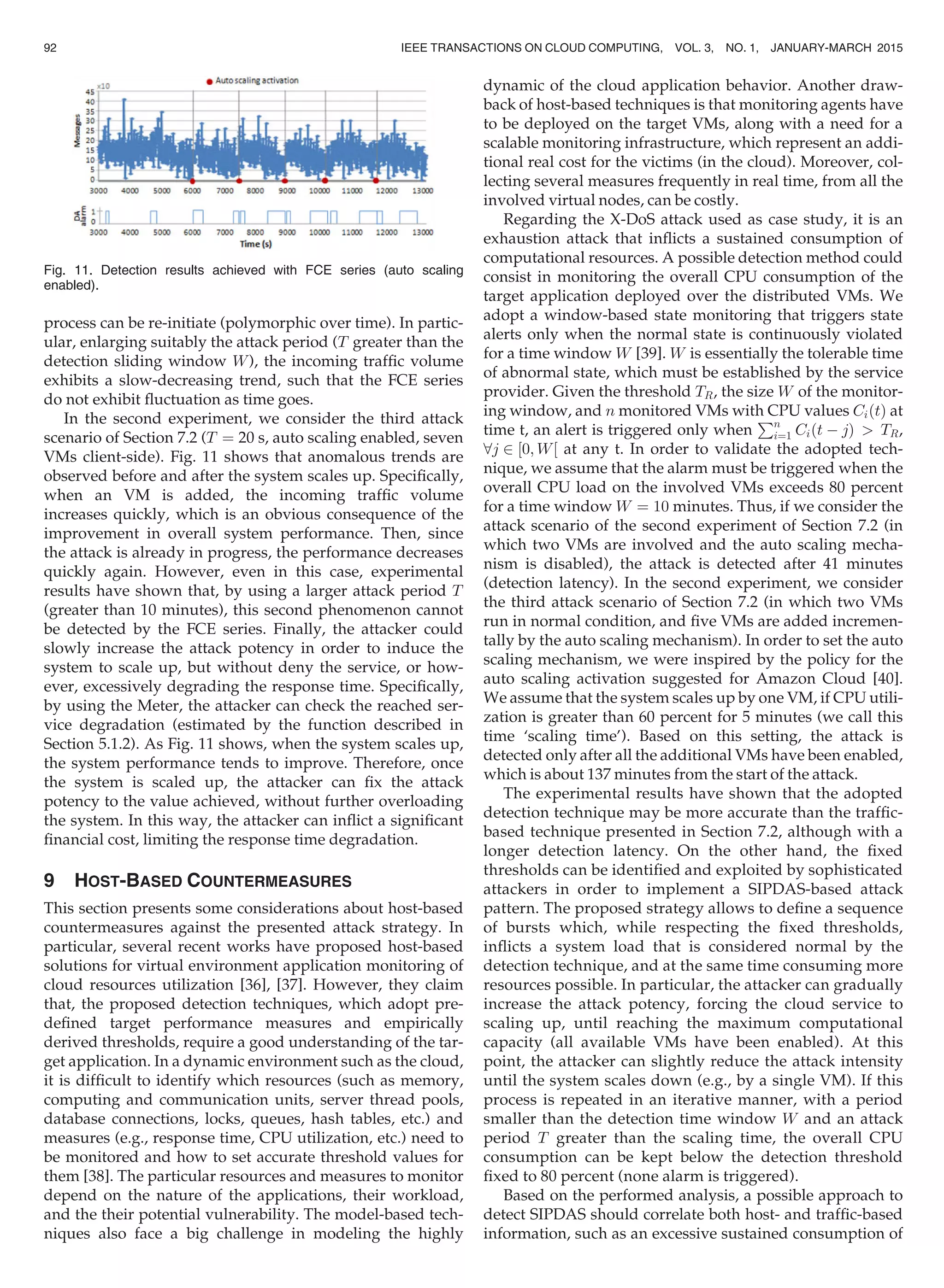 process can be re-initiate (polymorphic over time). In partic-
ular, enlarging suitably the attack period (T greater than the
detection sliding window W), the incoming trafﬁc volume
exhibits a slow-decreasing trend, such that the FCE series
do not exhibit ﬂuctuation as time goes.
In the second experiment, we consider the third attack
scenario of Section 7.2 (T ¼ 20 s, auto scaling enabled, seven
VMs client-side). Fig. 11 shows that anomalous trends are
observed before and after the system scales up. Speciﬁcally,
when an VM is added, the incoming trafﬁc volume
increases quickly, which is an obvious consequence of the
improvement in overall system performance. Then, since
the attack is already in progress, the performance decreases
quickly again. However, even in this case, experimental
results have shown that, by using a larger attack period T
(greater than 10 minutes), this second phenomenon cannot
be detected by the FCE series. Finally, the attacker could
slowly increase the attack potency in order to induce the
system to scale up, but without deny the service, or how-
ever, excessively degrading the response time. Speciﬁcally,
by using the Meter, the attacker can check the reached ser-
vice degradation (estimated by the function described in
Section 5.1.2). As Fig. 11 shows, when the system scales up,
the system performance tends to improve. Therefore, once
the system is scaled up, the attacker can ﬁx the attack
potency to the value achieved, without further overloading
the system. In this way, the attacker can inﬂict a signiﬁcant
ﬁnancial cost, limiting the response time degradation.
9 HOST-BASED COUNTERMEASURES
This section presents some considerations about host-based
countermeasures against the presented attack strategy. In
particular, several recent works have proposed host-based
solutions for virtual environment application monitoring of
cloud resources utilization [36], [37]. However, they claim
that, the proposed detection techniques, which adopt pre-
deﬁned target performance measures and empirically
derived thresholds, require a good understanding of the tar-
get application. In a dynamic environment such as the cloud,
it is difﬁcult to identify which resources (such as memory,
computing and communication units, server thread pools,
database connections, locks, queues, hash tables, etc.) and
measures (e.g., response time, CPU utilization, etc.) need to
be monitored and how to set accurate threshold values for
them [38]. The particular resources and measures to monitor
depend on the nature of the applications, their workload,
and the their potential vulnerability. The model-based tech-
niques also face a big challenge in modeling the highly
dynamic of the cloud application behavior. Another draw-
back of host-based techniques is that monitoring agents have
to be deployed on the target VMs, along with a need for a
scalable monitoring infrastructure, which represent an addi-
tional real cost for the victims (in the cloud). Moreover, col-
lecting several measures frequently in real time, from all the
involved virtual nodes, can be costly.
Regarding the X-DoS attack used as case study, it is an
exhaustion attack that inﬂicts a sustained consumption of
computational resources. A possible detection method could
consist in monitoring the overall CPU consumption of the
target application deployed over the distributed VMs. We
adopt a window-based state monitoring that triggers state
alerts only when the normal state is continuously violated
for a time window W [39]. W is essentially the tolerable time
of abnormal state, which must be established by the service
provider. Given the threshold TR, the size W of the monitor-
ing window, and n monitored VMs with CPU values CiðtÞ at
time t, an alert is triggered only when
Pn
i¼1 Ciðt À jÞ  TR,
8j 2 ½0; W½ at any t. In order to validate the adopted tech-
nique, we assume that the alarm must be triggered when the
overall CPU load on the involved VMs exceeds 80 percent
for a time window W ¼ 10 minutes. Thus, if we consider the
attack scenario of the second experiment of Section 7.2 (in
which two VMs are involved and the auto scaling mecha-
nism is disabled), the attack is detected after 41 minutes
(detection latency). In the second experiment, we consider
the third attack scenario of Section 7.2 (in which two VMs
run in normal condition, and ﬁve VMs are added incremen-
tally by the auto scaling mechanism). In order to set the auto
scaling mechanism, we were inspired by the policy for the
auto scaling activation suggested for Amazon Cloud [40].
We assume that the system scales up by one VM, if CPU utili-
zation is greater than 60 percent for 5 minutes (we call this
time ‘scaling time’). Based on this setting, the attack is
detected only after all the additional VMs have been enabled,
which is about 137 minutes from the start of the attack.
The experimental results have shown that the adopted
detection technique may be more accurate than the trafﬁc-
based technique presented in Section 7.2, although with a
longer detection latency. On the other hand, the ﬁxed
thresholds can be identiﬁed and exploited by sophisticated
attackers in order to implement a SIPDAS-based attack
pattern. The proposed strategy allows to deﬁne a sequence
of bursts which, while respecting the ﬁxed thresholds,
inﬂicts a system load that is considered normal by the
detection technique, and at the same time consuming more
resources possible. In particular, the attacker can gradually
increase the attack potency, forcing the cloud service to
scaling up, until reaching the maximum computational
capacity (all available VMs have been enabled). At this
point, the attacker can slightly reduce the attack intensity
until the system scales down (e.g., by a single VM). If this
process is repeated in an iterative manner, with a period
smaller than the detection time window W and an attack
period T greater than the scaling time, the overall CPU
consumption can be kept below the detection threshold
ﬁxed to 80 percent (none alarm is triggered).
Based on the performed analysis, a possible approach to
detect SIPDAS should correlate both host- and trafﬁc-based
information, such as an excessive sustained consumption of
Fig. 11. Detection results achieved with FCE series (auto scaling
enabled).
92 IEEE TRANSACTIONS ON CLOUD COMPUTING, VOL. 3, NO. 1, JANUARY-MARCH 2015
 