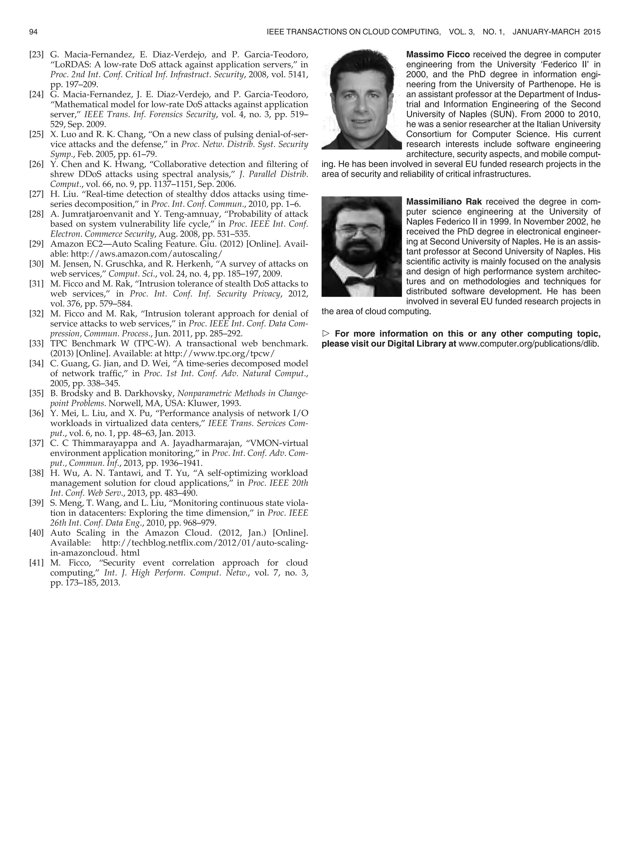 [23] G. Macia-Fernandez, E. Diaz-Verdejo, and P. Garcia-Teodoro,
“LoRDAS: A low-rate DoS attack against application servers,” in
Proc. 2nd Int. Conf. Critical Inf. Infrastruct. Security, 2008, vol. 5141,
pp. 197–209.
[24] G. Macia-Fernandez, J. E. Diaz-Verdejo, and P. Garcia-Teodoro,
“Mathematical model for low-rate DoS attacks against application
server,” IEEE Trans. Inf. Forensics Security, vol. 4, no. 3, pp. 519–
529, Sep. 2009.
[25] X. Luo and R. K. Chang, “On a new class of pulsing denial-of-ser-
vice attacks and the defense,” in Proc. Netw. Distrib. Syst. Security
Symp., Feb. 2005, pp. 61–79.
[26] Y. Chen and K. Hwang, “Collaborative detection and ﬁltering of
shrew DDoS attacks using spectral analysis,” J. Parallel Distrib.
Comput., vol. 66, no. 9, pp. 1137–1151, Sep. 2006.
[27] H. Liu. “Real-time detection of stealthy ddos attacks using time-
series decomposition,” in Proc. Int. Conf. Commun., 2010, pp. 1–6.
[28] A. Jumratjaroenvanit and Y. Teng-amnuay, “Probability of attack
based on system vulnerability life cycle,” in Proc. IEEE Int. Conf.
Electron. Commerce Security, Aug. 2008, pp. 531–535.
[29] Amazon EC2—Auto Scaling Feature. Giu. (2012) [Online]. Avail-
able: http://aws.amazon.com/autoscaling/
[30] M. Jensen, N. Gruschka, and R. Herkenh, “A survey of attacks on
web services,” Comput. Sci., vol. 24, no. 4, pp. 185–197, 2009.
[31] M. Ficco and M. Rak, “Intrusion tolerance of stealth DoS attacks to
web services,” in Proc. Int. Conf. Inf. Security Privacy, 2012,
vol. 376, pp. 579–584.
[32] M. Ficco and M. Rak, “Intrusion tolerant approach for denial of
service attacks to web services,” in Proc. IEEE Int. Conf. Data Com-
pression, Commun. Process., Jun. 2011, pp. 285–292.
[33] TPC Benchmark W (TPC-W). A transactional web benchmark.
(2013) [Online]. Available: at http://www.tpc.org/tpcw/
[34] C. Guang, G. Jian, and D. Wei, “A time-series decomposed model
of network trafﬁc,” in Proc. 1st Int. Conf. Adv. Natural Comput.,
2005, pp. 338–345.
[35] B. Brodsky and B. Darkhovsky, Nonparametric Methods in Change-
point Problems. Norwell, MA, USA: Kluwer, 1993.
[36] Y. Mei, L. Liu, and X. Pu, “Performance analysis of network I/O
workloads in virtualized data centers,” IEEE Trans. Services Com-
put., vol. 6, no. 1, pp. 48–63, Jan. 2013.
[37] C. C Thimmarayappa and A. Jayadharmarajan, “VMON-virtual
environment application monitoring,” in Proc. Int. Conf. Adv. Com-
put., Commun. Inf., 2013, pp. 1936–1941.
[38] H. Wu, A. N. Tantawi, and T. Yu, “A self-optimizing workload
management solution for cloud applications,” in Proc. IEEE 20th
Int. Conf. Web Serv., 2013, pp. 483–490.
[39] S. Meng, T. Wang, and L. Liu, “Monitoring continuous state viola-
tion in datacenters: Exploring the time dimension,” in Proc. IEEE
26th Int. Conf. Data Eng., 2010, pp. 968–979.
[40] Auto Scaling in the Amazon Cloud. (2012, Jan.) [Online].
Available: http://techblog.netﬂix.com/2012/01/auto-scaling-
in-amazoncloud. html
[41] M. Ficco, “Security event correlation approach for cloud
computing,” Int. J. High Perform. Comput. Netw., vol. 7, no. 3,
pp. 173–185, 2013.
Massimo Ficco received the degree in computer
engineering from the University ‘Federico II’ in
2000, and the PhD degree in information engi-
neering from the University of Parthenope. He is
an assistant professor at the Department of Indus-
trial and Information Engineering of the Second
University of Naples (SUN). From 2000 to 2010,
he was a senior researcher at the Italian University
Consortium for Computer Science. His current
research interests include software engineering
architecture, security aspects, and mobile comput-
ing. He has been involved in several EU funded research projects in the
area of security and reliability of critical infrastructures.
Massimiliano Rak received the degree in com-
puter science engineering at the University of
Naples Federico II in 1999. In November 2002, he
received the PhD degree in electronical engineer-
ing at Second University of Naples. He is an assis-
tant professor at Second University of Naples. His
scientiﬁc activity is mainly focused on the analysis
and design of high performance system architec-
tures and on methodologies and techniques for
distributed software development. He has been
involved in several EU funded research projects in
the area of cloud computing.
 For more information on this or any other computing topic,
please visit our Digital Library at www.computer.org/publications/dlib.
94 IEEE TRANSACTIONS ON CLOUD COMPUTING, VOL. 3, NO. 1, JANUARY-MARCH 2015
 