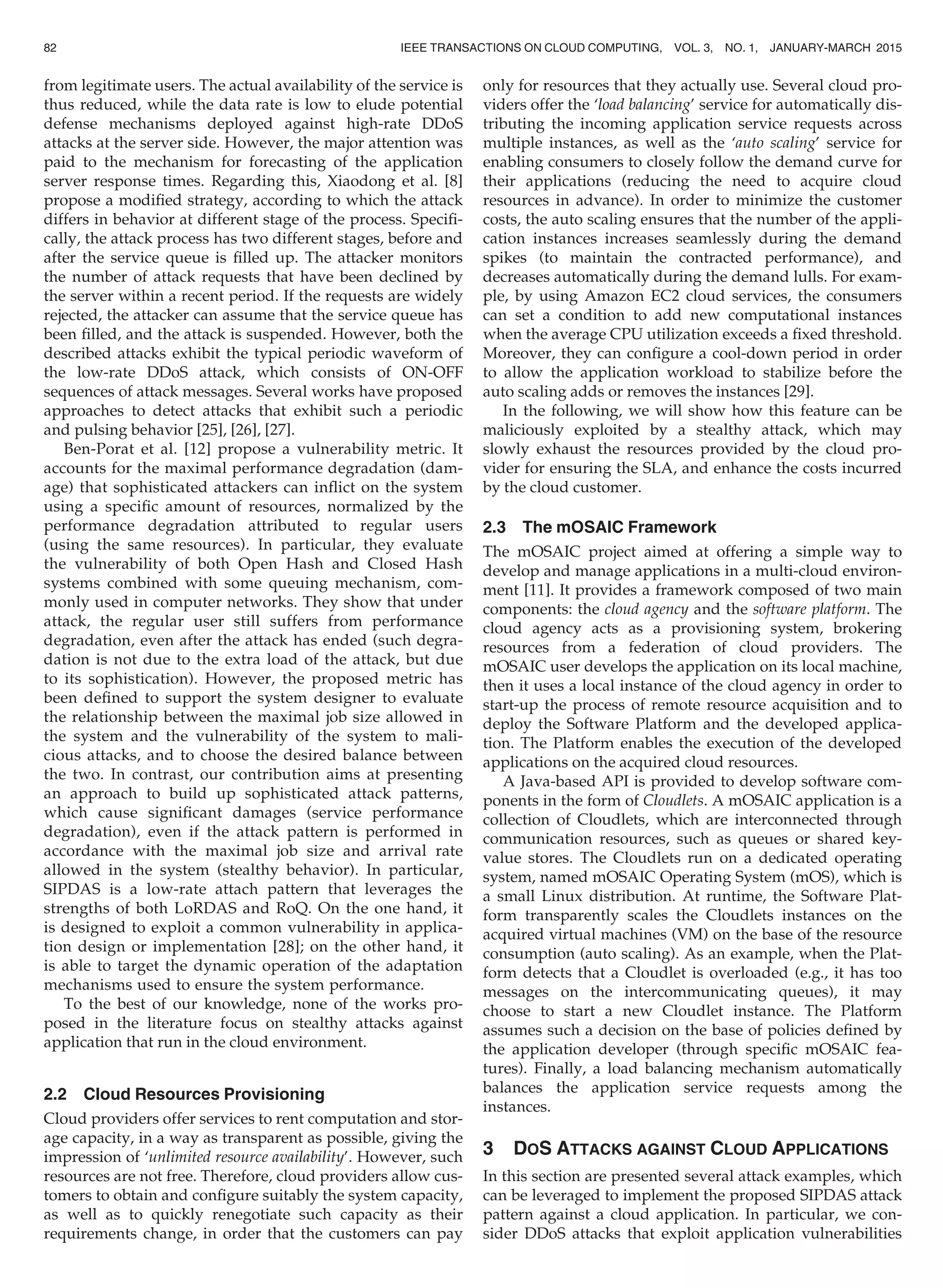 from legitimate users. The actual availability of the service is
thus reduced, while the data rate is low to elude potential
defense mechanisms deployed against high-rate DDoS
attacks at the server side. However, the major attention was
paid to the mechanism for forecasting of the application
server response times. Regarding this, Xiaodong et al. [8]
propose a modiﬁed strategy, according to which the attack
differs in behavior at different stage of the process. Speciﬁ-
cally, the attack process has two different stages, before and
after the service queue is ﬁlled up. The attacker monitors
the number of attack requests that have been declined by
the server within a recent period. If the requests are widely
rejected, the attacker can assume that the service queue has
been ﬁlled, and the attack is suspended. However, both the
described attacks exhibit the typical periodic waveform of
the low-rate DDoS attack, which consists of ON-OFF
sequences of attack messages. Several works have proposed
approaches to detect attacks that exhibit such a periodic
and pulsing behavior [25], [26], [27].
Ben-Porat et al. [12] propose a vulnerability metric. It
accounts for the maximal performance degradation (dam-
age) that sophisticated attackers can inﬂict on the system
using a speciﬁc amount of resources, normalized by the
performance degradation attributed to regular users
(using the same resources). In particular, they evaluate
the vulnerability of both Open Hash and Closed Hash
systems combined with some queuing mechanism, com-
monly used in computer networks. They show that under
attack, the regular user still suffers from performance
degradation, even after the attack has ended (such degra-
dation is not due to the extra load of the attack, but due
to its sophistication). However, the proposed metric has
been deﬁned to support the system designer to evaluate
the relationship between the maximal job size allowed in
the system and the vulnerability of the system to mali-
cious attacks, and to choose the desired balance between
the two. In contrast, our contribution aims at presenting
an approach to build up sophisticated attack patterns,
which cause signiﬁcant damages (service performance
degradation), even if the attack pattern is performed in
accordance with the maximal job size and arrival rate
allowed in the system (stealthy behavior). In particular,
SIPDAS is a low-rate attach pattern that leverages the
strengths of both LoRDAS and RoQ. On the one hand, it
is designed to exploit a common vulnerability in applica-
tion design or implementation [28]; on the other hand, it
is able to target the dynamic operation of the adaptation
mechanisms used to ensure the system performance.
To the best of our knowledge, none of the works pro-
posed in the literature focus on stealthy attacks against
application that run in the cloud environment.
2.2 Cloud Resources Provisioning
Cloud providers offer services to rent computation and stor-
age capacity, in a way as transparent as possible, giving the
impression of ‘unlimited resource availability’. However, such
resources are not free. Therefore, cloud providers allow cus-
tomers to obtain and conﬁgure suitably the system capacity,
as well as to quickly renegotiate such capacity as their
requirements change, in order that the customers can pay
only for resources that they actually use. Several cloud pro-
viders offer the ‘load balancing’ service for automatically dis-
tributing the incoming application service requests across
multiple instances, as well as the ‘auto scaling’ service for
enabling consumers to closely follow the demand curve for
their applications (reducing the need to acquire cloud
resources in advance). In order to minimize the customer
costs, the auto scaling ensures that the number of the appli-
cation instances increases seamlessly during the demand
spikes (to maintain the contracted performance), and
decreases automatically during the demand lulls. For exam-
ple, by using Amazon EC2 cloud services, the consumers
can set a condition to add new computational instances
when the average CPU utilization exceeds a ﬁxed threshold.
Moreover, they can conﬁgure a cool-down period in order
to allow the application workload to stabilize before the
auto scaling adds or removes the instances [29].
In the following, we will show how this feature can be
maliciously exploited by a stealthy attack, which may
slowly exhaust the resources provided by the cloud pro-
vider for ensuring the SLA, and enhance the costs incurred
by the cloud customer.
2.3 The mOSAIC Framework
The mOSAIC project aimed at offering a simple way to
develop and manage applications in a multi-cloud environ-
ment [11]. It provides a framework composed of two main
components: the cloud agency and the software platform. The
cloud agency acts as a provisioning system, brokering
resources from a federation of cloud providers. The
mOSAIC user develops the application on its local machine,
then it uses a local instance of the cloud agency in order to
start-up the process of remote resource acquisition and to
deploy the Software Platform and the developed applica-
tion. The Platform enables the execution of the developed
applications on the acquired cloud resources.
A Java-based API is provided to develop software com-
ponents in the form of Cloudlets. A mOSAIC application is a
collection of Cloudlets, which are interconnected through
communication resources, such as queues or shared key-
value stores. The Cloudlets run on a dedicated operating
system, named mOSAIC Operating System (mOS), which is
a small Linux distribution. At runtime, the Software Plat-
form transparently scales the Cloudlets instances on the
acquired virtual machines (VM) on the base of the resource
consumption (auto scaling). As an example, when the Plat-
form detects that a Cloudlet is overloaded (e.g., it has too
messages on the intercommunicating queues), it may
choose to start a new Cloudlet instance. The Platform
assumes such a decision on the base of policies deﬁned by
the application developer (through speciﬁc mOSAIC fea-
tures). Finally, a load balancing mechanism automatically
balances the application service requests among the
instances.
3 DOS ATTACKS AGAINST CLOUD APPLICATIONS
In this section are presented several attack examples, which
can be leveraged to implement the proposed SIPDAS attack
pattern against a cloud application. In particular, we con-
sider DDoS attacks that exploit application vulnerabilities
82 IEEE TRANSACTIONS ON CLOUD COMPUTING, VOL. 3, NO. 1, JANUARY-MARCH 2015
 