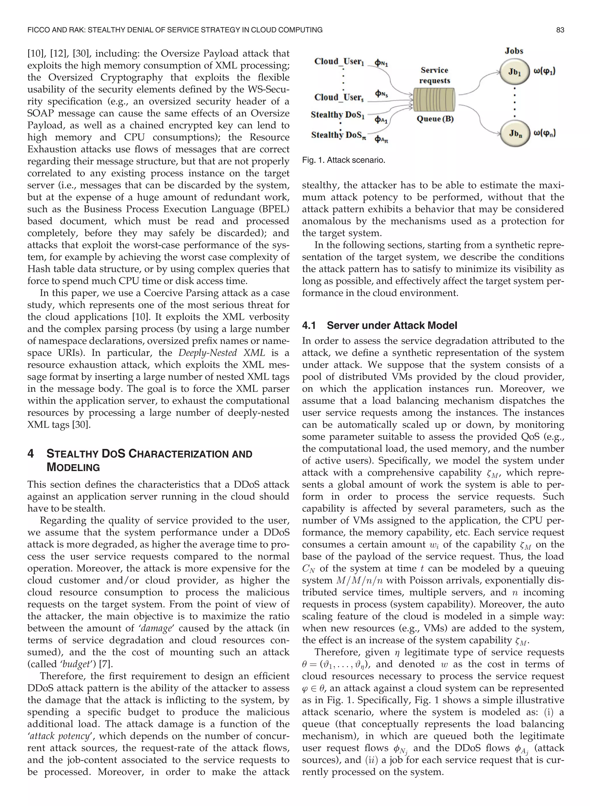 [10], [12], [30], including: the Oversize Payload attack that
exploits the high memory consumption of XML processing;
the Oversized Cryptography that exploits the ﬂexible
usability of the security elements deﬁned by the WS-Secu-
rity speciﬁcation (e.g., an oversized security header of a
SOAP message can cause the same effects of an Oversize
Payload, as well as a chained encrypted key can lend to
high memory and CPU consumptions); the Resource
Exhaustion attacks use ﬂows of messages that are correct
regarding their message structure, but that are not properly
correlated to any existing process instance on the target
server (i.e., messages that can be discarded by the system,
but at the expense of a huge amount of redundant work,
such as the Business Process Execution Language (BPEL)
based document, which must be read and processed
completely, before they may safely be discarded); and
attacks that exploit the worst-case performance of the sys-
tem, for example by achieving the worst case complexity of
Hash table data structure, or by using complex queries that
force to spend much CPU time or disk access time.
In this paper, we use a Coercive Parsing attack as a case
study, which represents one of the most serious threat for
the cloud applications [10]. It exploits the XML verbosity
and the complex parsing process (by using a large number
of namespace declarations, oversized preﬁx names or name-
space URIs). In particular, the Deeply-Nested XML is a
resource exhaustion attack, which exploits the XML mes-
sage format by inserting a large number of nested XML tags
in the message body. The goal is to force the XML parser
within the application server, to exhaust the computational
resources by processing a large number of deeply-nested
XML tags [30].
4 STEALTHY DOS CHARACTERIZATION AND
MODELING
This section deﬁnes the characteristics that a DDoS attack
against an application server running in the cloud should
have to be stealth.
Regarding the quality of service provided to the user,
we assume that the system performance under a DDoS
attack is more degraded, as higher the average time to pro-
cess the user service requests compared to the normal
operation. Moreover, the attack is more expensive for the
cloud customer and/or cloud provider, as higher the
cloud resource consumption to process the malicious
requests on the target system. From the point of view of
the attacker, the main objective is to maximize the ratio
between the amount of ‘damage’ caused by the attack (in
terms of service degradation and cloud resources con-
sumed), and the the cost of mounting such an attack
(called ‘budget’) [7].
Therefore, the ﬁrst requirement to design an efﬁcient
DDoS attack pattern is the ability of the attacker to assess
the damage that the attack is inﬂicting to the system, by
spending a speciﬁc budget to produce the malicious
additional load. The attack damage is a function of the
‘attack potency’, which depends on the number of concur-
rent attack sources, the request-rate of the attack ﬂows,
and the job-content associated to the service requests to
be processed. Moreover, in order to make the attack
stealthy, the attacker has to be able to estimate the maxi-
mum attack potency to be performed, without that the
attack pattern exhibits a behavior that may be considered
anomalous by the mechanisms used as a protection for
the target system.
In the following sections, starting from a synthetic repre-
sentation of the target system, we describe the conditions
the attack pattern has to satisfy to minimize its visibility as
long as possible, and effectively affect the target system per-
formance in the cloud environment.
4.1 Server under Attack Model
In order to assess the service degradation attributed to the
attack, we deﬁne a synthetic representation of the system
under attack. We suppose that the system consists of a
pool of distributed VMs provided by the cloud provider,
on which the application instances run. Moreover, we
assume that a load balancing mechanism dispatches the
user service requests among the instances. The instances
can be automatically scaled up or down, by monitoring
some parameter suitable to assess the provided QoS (e.g.,
the computational load, the used memory, and the number
of active users). Speciﬁcally, we model the system under
attack with a comprehensive capability zM, which repre-
sents a global amount of work the system is able to per-
form in order to process the service requests. Such
capability is affected by several parameters, such as the
number of VMs assigned to the application, the CPU per-
formance, the memory capability, etc. Each service request
consumes a certain amount wi of the capability zM on the
base of the payload of the service request. Thus, the load
CN of the system at time t can be modeled by a queuing
system M=M=n=n with Poisson arrivals, exponentially dis-
tributed service times, multiple servers, and n incoming
requests in process (system capability). Moreover, the auto
scaling feature of the cloud is modeled in a simple way:
when new resources (e.g., VMs) are added to the system,
the effect is an increase of the system capability zM .
Therefore, given h legitimate type of service requests
u ¼ (#1; . . . ; #h), and denoted w as the cost in terms of
cloud resources necessary to process the service request
’ 2 u, an attack against a cloud system can be represented
as in Fig. 1. Speciﬁcally, Fig. 1 shows a simple illustrative
attack scenario, where the system is modeled as: ðiÞ a
queue (that conceptually represents the load balancing
mechanism), in which are queued both the legitimate
user request ﬂows fNj
and the DDoS ﬂows fAj
(attack
sources), and ðiiÞ a job for each service request that is cur-
rently processed on the system.
Fig. 1. Attack scenario.
FICCO AND RAK: STEALTHY DENIAL OF SERVICE STRATEGY IN CLOUD COMPUTING 83
 