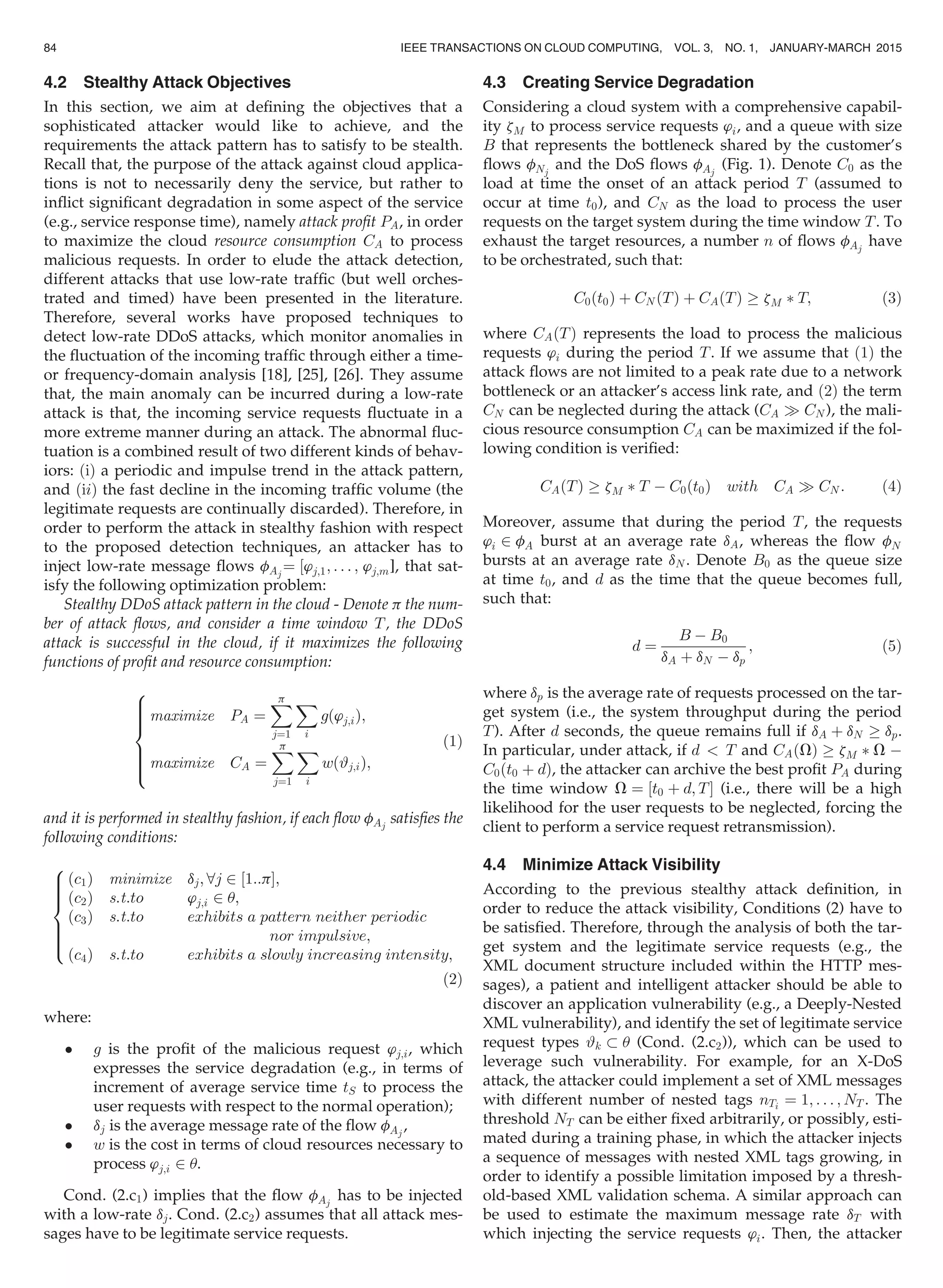 4.2 Stealthy Attack Objectives
In this section, we aim at deﬁning the objectives that a
sophisticated attacker would like to achieve, and the
requirements the attack pattern has to satisfy to be stealth.
Recall that, the purpose of the attack against cloud applica-
tions is not to necessarily deny the service, but rather to
inﬂict signiﬁcant degradation in some aspect of the service
(e.g., service response time), namely attack proﬁt PA, in order
to maximize the cloud resource consumption CA to process
malicious requests. In order to elude the attack detection,
different attacks that use low-rate trafﬁc (but well orches-
trated and timed) have been presented in the literature.
Therefore, several works have proposed techniques to
detect low-rate DDoS attacks, which monitor anomalies in
the ﬂuctuation of the incoming trafﬁc through either a time-
or frequency-domain analysis [18], [25], [26]. They assume
that, the main anomaly can be incurred during a low-rate
attack is that, the incoming service requests ﬂuctuate in a
more extreme manner during an attack. The abnormal ﬂuc-
tuation is a combined result of two different kinds of behav-
iors: ðiÞ a periodic and impulse trend in the attack pattern,
and ðiiÞ the fast decline in the incoming trafﬁc volume (the
legitimate requests are continually discarded). Therefore, in
order to perform the attack in stealthy fashion with respect
to the proposed detection techniques, an attacker has to
inject low-rate message ﬂows fAj
¼ ½’j;1; . . . ; ’j;m], that sat-
isfy the following optimization problem:
Stealthy DDoS attack pattern in the cloud - Denote p the num-
ber of attack ﬂows, and consider a time window T, the DDoS
attack is successful in the cloud, if it maximizes the following
functions of proﬁt and resource consumption:
maximize PA ¼
Xp
j¼1
X
i
gð’j;iÞ;
maximize CA ¼
Xp
j¼1
X
i
wð#j;iÞ;
8

:
(1)
and it is performed in stealthy fashion, if each ﬂow fAj
satisﬁes the
following conditions:
ðc1Þ minimize dj; 8j 2 ½1::pŠ;
ðc2Þ s:t:to ’j;i 2 u;
ðc3Þ s:t:to exhibits a pattern neither periodic
nor impulsive;
ðc4Þ s:t:to exhibits a slowly increasing intensity;
8

:
(2)
where:
 g is the proﬁt of the malicious request ’j;i, which
expresses the service degradation (e.g., in terms of
increment of average service time tS to process the
user requests with respect to the normal operation);
 dj is the average message rate of the ﬂow fAj
,
 w is the cost in terms of cloud resources necessary to
process ’j;i 2 u.
Cond. (2.c1) implies that the ﬂow fAj
has to be injected
with a low-rate dj. Cond. (2.c2) assumes that all attack mes-
sages have to be legitimate service requests.
4.3 Creating Service Degradation
Considering a cloud system with a comprehensive capabil-
ity zM to process service requests ’i, and a queue with size
B that represents the bottleneck shared by the customer’s
ﬂows fNj
and the DoS ﬂows fAj
(Fig. 1). Denote C0 as the
load at time the onset of an attack period T (assumed to
occur at time t0), and CN as the load to process the user
requests on the target system during the time window T. To
exhaust the target resources, a number n of ﬂows fAj
have
to be orchestrated, such that:
C0ðt0Þ þ CN ðTÞ þ CAðTÞ ! zM Ã T; (3)
where CAðTÞ represents the load to process the malicious
requests ’i during the period T. If we assume that ð1Þ the
attack ﬂows are not limited to a peak rate due to a network
bottleneck or an attacker’s access link rate, and ð2Þ the term
CN can be neglected during the attack (CA ) CN ), the mali-
cious resource consumption CA can be maximized if the fol-
lowing condition is veriﬁed:
CAðTÞ ! zM Ã T À C0ðt0Þ with CA ) CN : (4)
Moreover, assume that during the period T, the requests
’i 2 fA burst at an average rate dA, whereas the ﬂow fN
bursts at an average rate dN . Denote B0 as the queue size
at time t0, and d as the time that the queue becomes full,
such that:
d ¼
B À B0
dA þ dN À dp
; (5)
where dp is the average rate of requests processed on the tar-
get system (i.e., the system throughput during the period
T). After d seconds, the queue remains full if dA þ dN ! dp.
In particular, under attack, if d  T and CAðVÞ ! zM Ã V À
C0ðt0 þ dÞ, the attacker can archive the best proﬁt PA during
the time window V ¼ ½t0 þ d; TŠ (i.e., there will be a high
likelihood for the user requests to be neglected, forcing the
client to perform a service request retransmission).
4.4 Minimize Attack Visibility
According to the previous stealthy attack deﬁnition, in
order to reduce the attack visibility, Conditions (2) have to
be satisﬁed. Therefore, through the analysis of both the tar-
get system and the legitimate service requests (e.g., the
XML document structure included within the HTTP mes-
sages), a patient and intelligent attacker should be able to
discover an application vulnerability (e.g., a Deeply-Nested
XML vulnerability), and identify the set of legitimate service
request types #k  u (Cond. (2.c2)), which can be used to
leverage such vulnerability. For example, for an X-DoS
attack, the attacker could implement a set of XML messages
with different number of nested tags nTi ¼ 1; . . . ; NT . The
threshold NT can be either ﬁxed arbitrarily, or possibly, esti-
mated during a training phase, in which the attacker injects
a sequence of messages with nested XML tags growing, in
order to identify a possible limitation imposed by a thresh-
old-based XML validation schema. A similar approach can
be used to estimate the maximum message rate dT with
which injecting the service requests ’i. Then, the attacker
84 IEEE TRANSACTIONS ON CLOUD COMPUTING, VOL. 3, NO. 1, JANUARY-MARCH 2015
 