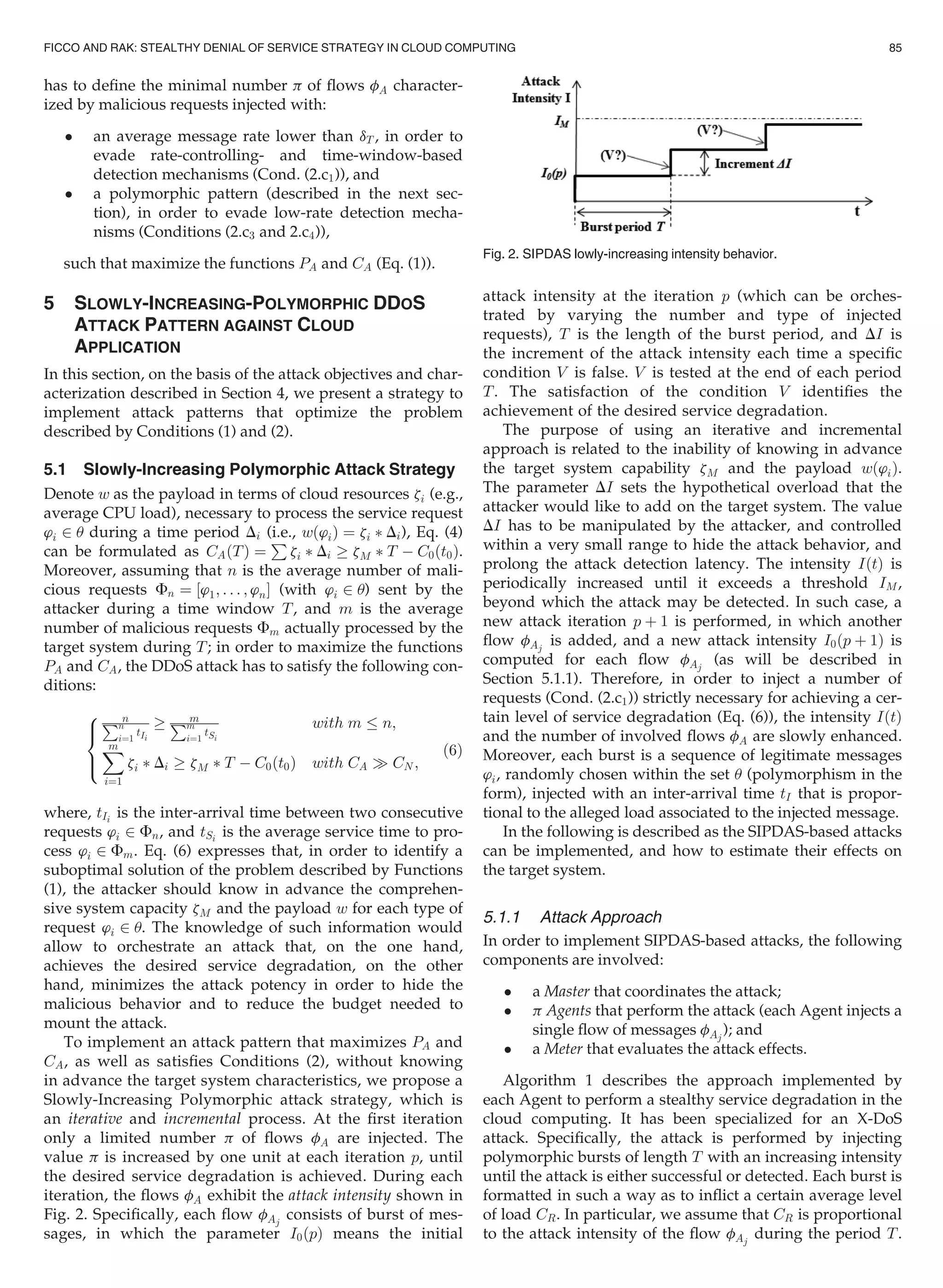 has to deﬁne the minimal number p of ﬂows fA character-
ized by malicious requests injected with:
 an average message rate lower than dT , in order to
evade rate-controlling- and time-window-based
detection mechanisms (Cond. (2.c1)), and
 a polymorphic pattern (described in the next sec-
tion), in order to evade low-rate detection mecha-
nisms (Conditions (2.c3 and 2.c4)),
such that maximize the functions PA and CA (Eq. (1)).
5 SLOWLY-INCREASING-POLYMORPHIC DDOS
ATTACK PATTERN AGAINST CLOUD
APPLICATION
In this section, on the basis of the attack objectives and char-
acterization described in Section 4, we present a strategy to
implement attack patterns that optimize the problem
described by Conditions (1) and (2).
5.1 Slowly-Increasing Polymorphic Attack Strategy
Denote w as the payload in terms of cloud resources zi (e.g.,
average CPU load), necessary to process the service request
’i 2 u during a time period Di (i.e., wð’iÞ ¼ zi Ã Di), Eq. (4)
can be formulated as CAðTÞ ¼
P
zi Ã Di ! zM Ã T À C0ðt0Þ.
Moreover, assuming that n is the average number of mali-
cious requests Fn ¼ ½’1; . . . ; ’nŠ (with ’i 2 u) sent by the
attacker during a time window T, and m is the average
number of malicious requests Fm actually processed by the
target system during T; in order to maximize the functions
PA and CA, the DDoS attack has to satisfy the following con-
ditions:
nPn
i¼1
tIi
! mPm
i¼1
tSi
with m n;
Xm
i¼1
zi Ã Di ! zM Ã T À C0ðt0Þ with CA ) CN ;
8

:
(6)
where, tIi
is the inter-arrival time between two consecutive
requests ’i 2 Fn, and tSi
is the average service time to pro-
cess ’i 2 Fm. Eq. (6) expresses that, in order to identify a
suboptimal solution of the problem described by Functions
(1), the attacker should know in advance the comprehen-
sive system capacity zM and the payload w for each type of
request ’i 2 u. The knowledge of such information would
allow to orchestrate an attack that, on the one hand,
achieves the desired service degradation, on the other
hand, minimizes the attack potency in order to hide the
malicious behavior and to reduce the budget needed to
mount the attack.
To implement an attack pattern that maximizes PA and
CA, as well as satisﬁes Conditions (2), without knowing
in advance the target system characteristics, we propose a
Slowly-Increasing Polymorphic attack strategy, which is
an iterative and incremental process. At the ﬁrst iteration
only a limited number p of ﬂows fA are injected. The
value p is increased by one unit at each iteration p, until
the desired service degradation is achieved. During each
iteration, the ﬂows fA exhibit the attack intensity shown in
Fig. 2. Speciﬁcally, each ﬂow fAj
consists of burst of mes-
sages, in which the parameter I0ðpÞ means the initial
attack intensity at the iteration p (which can be orches-
trated by varying the number and type of injected
requests), T is the length of the burst period, and DI is
the increment of the attack intensity each time a speciﬁc
condition V is false. V is tested at the end of each period
T. The satisfaction of the condition V identiﬁes the
achievement of the desired service degradation.
The purpose of using an iterative and incremental
approach is related to the inability of knowing in advance
the target system capability zM and the payload wð’iÞ.
The parameter DI sets the hypothetical overload that the
attacker would like to add on the target system. The value
DI has to be manipulated by the attacker, and controlled
within a very small range to hide the attack behavior, and
prolong the attack detection latency. The intensity IðtÞ is
periodically increased until it exceeds a threshold IM,
beyond which the attack may be detected. In such case, a
new attack iteration p þ 1 is performed, in which another
ﬂow fAj
is added, and a new attack intensity I0ðp þ 1Þ is
computed for each ﬂow fAj
(as will be described in
Section 5.1.1). Therefore, in order to inject a number of
requests (Cond. (2.c1)) strictly necessary for achieving a cer-
tain level of service degradation (Eq. (6)), the intensity IðtÞ
and the number of involved ﬂows fA are slowly enhanced.
Moreover, each burst is a sequence of legitimate messages
’i, randomly chosen within the set u (polymorphism in the
form), injected with an inter-arrival time tI that is propor-
tional to the alleged load associated to the injected message.
In the following is described as the SIPDAS-based attacks
can be implemented, and how to estimate their effects on
the target system.
5.1.1 Attack Approach
In order to implement SIPDAS-based attacks, the following
components are involved:
 a Master that coordinates the attack;
 p Agents that perform the attack (each Agent injects a
single ﬂow of messages fAj
); and
 a Meter that evaluates the attack effects.
Algorithm 1 describes the approach implemented by
each Agent to perform a stealthy service degradation in the
cloud computing. It has been specialized for an X-DoS
attack. Speciﬁcally, the attack is performed by injecting
polymorphic bursts of length T with an increasing intensity
until the attack is either successful or detected. Each burst is
formatted in such a way as to inﬂict a certain average level
of load CR. In particular, we assume that CR is proportional
to the attack intensity of the ﬂow fAj
during the period T.
Fig. 2. SIPDAS lowly-increasing intensity behavior.
FICCO AND RAK: STEALTHY DENIAL OF SERVICE STRATEGY IN CLOUD COMPUTING 85
 