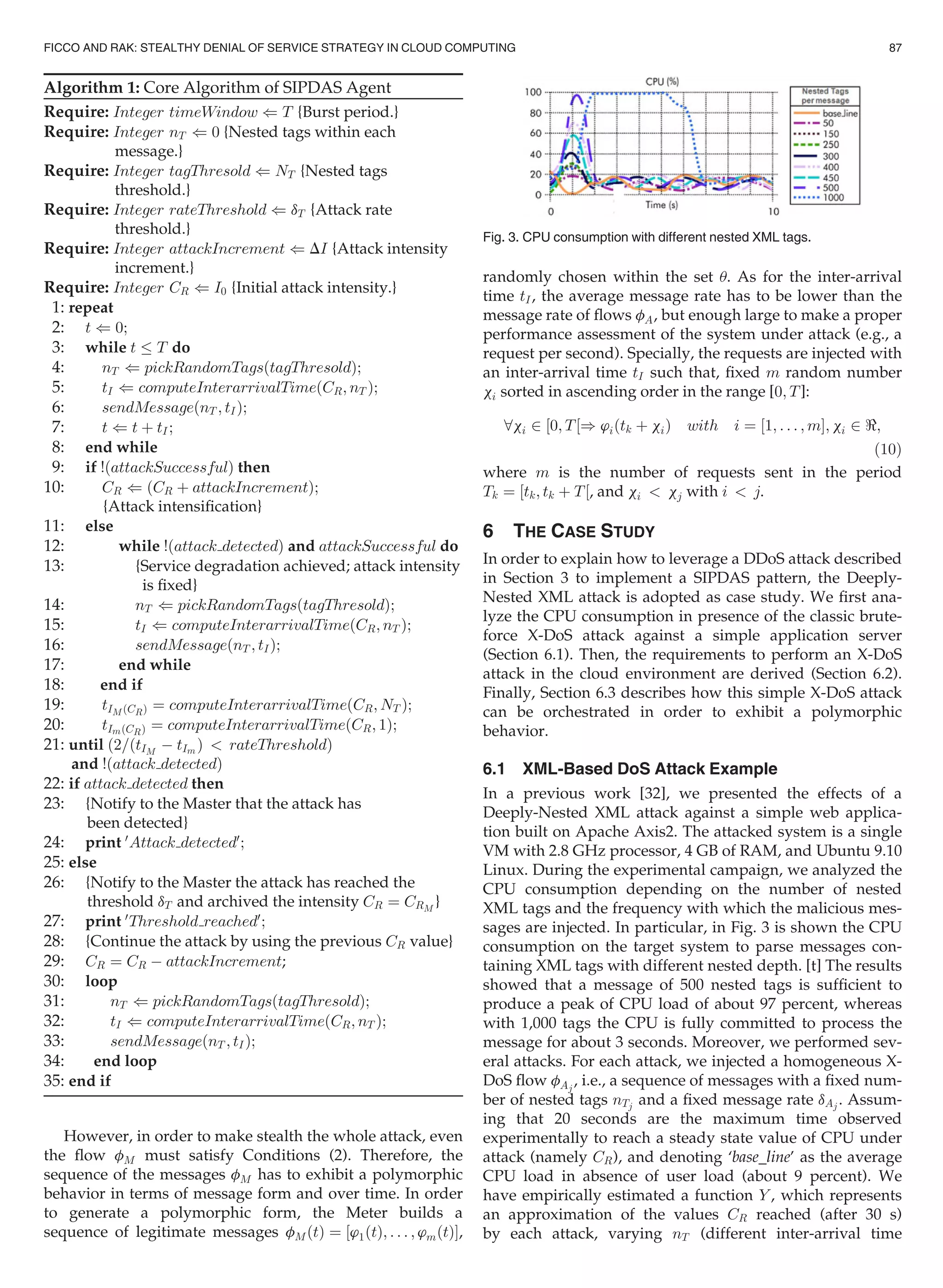 Algorithm 1: Core Algorithm of SIPDAS Agent
Require: Integer timeWindow ( T {Burst period.}
Require: Integer nT ( 0 {Nested tags within each
message.}
Require: Integer tagThresold ( NT {Nested tags
threshold.}
Require: Integer rateThreshold ( dT {Attack rate
threshold.}
Require: Integer attackIncrement ( DI {Attack intensity
increment.}
Require: Integer CR ( I0 {Initial attack intensity.}
1: repeat
2: t ( 0;
3: while t T do
4: nT ( pickRandomTagsðtagThresoldÞ;
5: tI ( computeInterarrivalTimeðCR; nT Þ;
6: sendMessageðnT ; tIÞ;
7: t ( t þ tI;
8: end while
9: if !ðattackSuccessfulÞ then
10: CR ( ðCR þ attackIncrementÞ;
{Attack intensiﬁcation}
11: else
12: while !ðattack detectedÞ and attackSuccessful do
13: {Service degradation achieved; attack intensity
is ﬁxed}
14: nT ( pickRandomTagsðtagThresoldÞ;
15: tI ( computeInterarrivalTimeðCR; nT Þ;
16: sendMessageðnT ; tIÞ;
17: end while
18: end if
19: tIM ðCRÞ ¼ computeInterarrivalTimeðCR; NT Þ;
20: tImðCRÞ ¼ computeInterarrivalTimeðCR; 1Þ;
21: until ð2=ðtIM
À tIm Þ  rateThresholdÞ
and !ðattack detectedÞ
22: if attack detected then
23: {Notify to the Master that the attack has
been detected}
24: print 0
Attack detected0
;
25: else
26: {Notify to the Master the attack has reached the
threshold dT and archived the intensity CR ¼ CRM
}
27: print 0
Threshold reached0
;
28: {Continue the attack by using the previous CR value}
29: CR ¼ CR À attackIncrement;
30: loop
31: nT ( pickRandomTagsðtagThresoldÞ;
32: tI ( computeInterarrivalTimeðCR; nT Þ;
33: sendMessageðnT ; tIÞ;
34: end loop
35: end if
However, in order to make stealth the whole attack, even
the ﬂow fM must satisfy Conditions (2). Therefore, the
sequence of the messages fM has to exhibit a polymorphic
behavior in terms of message form and over time. In order
to generate a polymorphic form, the Meter builds a
sequence of legitimate messages fMðtÞ ¼ ½’1ðtÞ; . . . ; ’mðtÞŠ,
randomly chosen within the set u. As for the inter-arrival
time tI, the average message rate has to be lower than the
message rate of ﬂows fA, but enough large to make a proper
performance assessment of the system under attack (e.g., a
request per second). Specially, the requests are injected with
an inter-arrival time tI such that, ﬁxed m random number
xi sorted in ascending order in the range [0; T]:
8xi 2 ½0; T½) ’iðtk þ xiÞ with i ¼ ½1; . . . ; mŠ; xi 2 ;
(10)
where m is the number of requests sent in the period
Tk ¼ ½tk; tk þ T½, and xi  xj with i  j.
6 THE CASE STUDY
In order to explain how to leverage a DDoS attack described
in Section 3 to implement a SIPDAS pattern, the Deeply-
Nested XML attack is adopted as case study. We ﬁrst ana-
lyze the CPU consumption in presence of the classic brute-
force X-DoS attack against a simple application server
(Section 6.1). Then, the requirements to perform an X-DoS
attack in the cloud environment are derived (Section 6.2).
Finally, Section 6.3 describes how this simple X-DoS attack
can be orchestrated in order to exhibit a polymorphic
behavior.
6.1 XML-Based DoS Attack Example
In a previous work [32], we presented the effects of a
Deeply-Nested XML attack against a simple web applica-
tion built on Apache Axis2. The attacked system is a single
VM with 2.8 GHz processor, 4 GB of RAM, and Ubuntu 9.10
Linux. During the experimental campaign, we analyzed the
CPU consumption depending on the number of nested
XML tags and the frequency with which the malicious mes-
sages are injected. In particular, in Fig. 3 is shown the CPU
consumption on the target system to parse messages con-
taining XML tags with different nested depth. [t] The results
showed that a message of 500 nested tags is sufﬁcient to
produce a peak of CPU load of about 97 percent, whereas
with 1,000 tags the CPU is fully committed to process the
message for about 3 seconds. Moreover, we performed sev-
eral attacks. For each attack, we injected a homogeneous X-
DoS ﬂow fAj
, i.e., a sequence of messages with a ﬁxed num-
ber of nested tags nTj and a ﬁxed message rate dAj . Assum-
ing that 20 seconds are the maximum time observed
experimentally to reach a steady state value of CPU under
attack (namely CR), and denoting ‘base_line’ as the average
CPU load in absence of user load (about 9 percent). We
have empirically estimated a function Y , which represents
an approximation of the values CR reached (after 30 s)
by each attack, varying nT (different inter-arrival time
Fig. 3. CPU consumption with different nested XML tags.
FICCO AND RAK: STEALTHY DENIAL OF SERVICE STRATEGY IN CLOUD COMPUTING 87
 