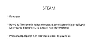 STEAM
• Панацея
• Наука та Технологiя пояснюються за допомогою Iнженерiї для
Мистецтва базуючись на елементах Математики
• Рамкова Програма для Навчання крiзь Дисциплiни
 