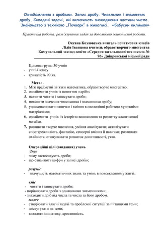 Ознайомлення з дробами. Запис дробу. Чисельник і знаменник
дробу. Складені задачі, які включають знаходження частини числа.
Знайомство з технікою „Печворк” в живописі. «Бабусин килимок»
Практична робота: розв’язування задач за допомогою живописної роботи.
Оксана Козловська вчитель початкових класів
Лілія Іванцова вчитель образотворчого мистецтва
Комунальний заклад освіти «Середня загальноосвітня школа №
96» Дніпровської міської ради
Цільова група: 30 учнів
- учні 4 класу
- тривалість 90 хв.
Мета: .
1. Між предметні зв’язки математика, образотворче мистецтво.
2. ознайомити учнів із поняттям «дріб»;
3. навчити читати і записувати дроби;
4. пояснити значення чисельника і знаменника дробу;
5. удосконалювати навички і вміння в оволодінні роботою художніми
матеріалами;
6. ознайомити учнів із історією виникнення та розвитку клаптикової
мозаїки.
7. розвивати творче мислення, уміння аналізувати; активізувати
спостережливість, фантазію, сенсорні вміння й навички; розвивати
охайність; стимулювати розвиток допитливості, уяви.
Операційні цілі (завдання) учень
Знає
- чому застосовують дроби;
- що означають цифри у записі дробів;
розуміє
- значущість математичних знань та умінь в повсякденному житті;
вміє
- читати і записувати дроби;
- порівнювати дроби з однаковими знаменниками;
- знаходити дріб від числа та числа за його дробом.
може
- створювати власні задачі та проблемні ситуації за питаннями теми;
- дискутувати на теми;
- виявляти ініціативу, креативність.
 