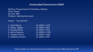 Universidad Dominicana O&M
Materia: Programación Orientada a Objetos
Tema: Steam
Sección: 908
Profesor: Starling Germosen
Grupo: “Los Gamers”
1- Yordi Matos 15-SISM-1-029
2- Merys Valdez 15-SISM-1-007
3- Escarlet Pérez 15-SISM-1-059
4- Kelvin Navarro 15-MISM-1-039
5- Yorgelis Vinicio 15-SISM-1-048
6- Rafaelina Terrero 15-SISM-1-097
Trabajo Cedido a los docentes de la Universidad Dominicana O&M bajo licencia MIT
 