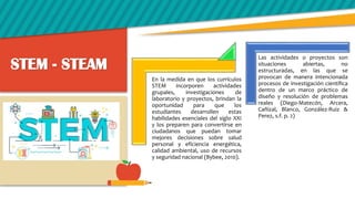 STEM - STEAM
En la medida en que los currículos
STEM incorporen actividades
grupales, investigaciones de
laboratorio y proyectos, brindan la
oportunidad para que los
estudiantes desarrollen estas
habilidades esenciales del siglo XXI
y los preparen para convertirse en
ciudadanos que puedan tomar
mejores decisiones sobre salud
personal y eficiencia energética,
calidad ambiental, uso de recursos
y seguridad nacional (Bybee, 2010).
Las actividades o proyectos son
situaciones abiertas, no
estructuradas, en las que se
provocan de manera intencionada
procesos de investigación científica
dentro de un marco práctico de
diseño y resolución de problemas
reales (Diego-Matecón, Arcera,
Cañizal, Blanco, González-Ruiz &
Perez, s.f. p. 2)
 