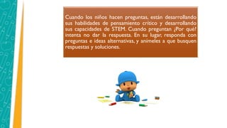 Cuando los niños hacen preguntas, están desarrollando
sus habilidades de pensamiento crítico y desarrollando
sus capacidades de STEM. Cuando preguntan ¿Por qué?
intenta no dar la respuesta. En su lugar, responda con
preguntas e ideas alternativas, y anímeles a que busquen
respuestas y soluciones.
 