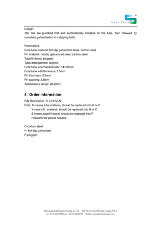 Wuxi Quanbang Energy Technology Co., Ltd Add:, No.2 Taishan Rd, Wuxi, Jiangsu, P.R.C
tel: +86 510-81190812 fax: +86 510-85220178 Website: www.qbheatexchanger.com
Design
The fins are punched first and automatically installed on the tube, then followed by
complete galvanization in a dipping bath.
Parameters:
Core tube material: hot-dip galvanized steel, carbon steel
Fin material: hot-dip galvanized steel, carbon steel
Tube/fin bond: plugged
Tube arrangement: aligned
Core tube external diameter: 14×36mm
Core tube wall thickness: 2.5mm
Fin thickness: 0.4mm
Fin spacing: 2.5mm
Temperature range: 20-200
4. Order Information
P/N Description: SH-EXYZ-N
Note: X means tube material, should be replaced into H or C
Y means fin material, should be replaced into H or C
Z means tube/fin bond, should be replaced into P
N means the power needed
C-carbon steel
H- hot-dip galvanized
P-plugged
 