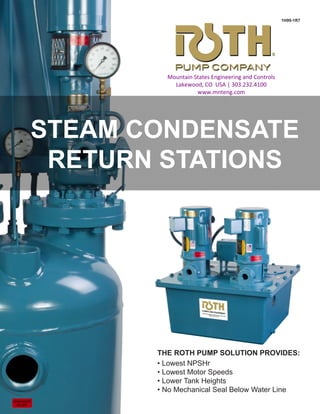 STEAM CONDENSATE
RETURN STATIONS
THE ROTH PUMP SOLUTION PROVIDES:
• Lowest NPSHr
• Lowest Motor Speeds
• Lower Tank Heights
• No Mechanical Seal Below Water Line
1H99-1R7
Mountain States Engineering and Controls
Lakewood, CO USA | 303.232.4100
www.mnteng.com
 
