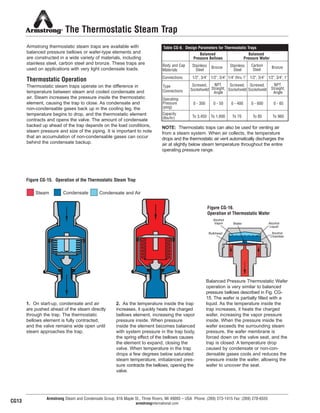 Alcohol
Vapor
Bulkhead
Wafer Alcohol
Liquid
Alcohol
Chamber
Armstrong Steam and Condensate Group, 816 Maple St., Three Rivers, MI 49093 – USA Phone: (269) 273-1415 Fax: (269) 278-6555
armstronginternational.com
The Thermostatic Steam Trap
Armstrong thermostatic steam traps are available with
balanced pressure bellows or wafer-type elements and
are constructed in a wide variety of materials, including
stainless steel, carbon steel and bronze. These traps are
used on applications with very light condensate loads.
Thermostatic Operation
Thermostatic steam traps operate on the difference in
temperature between steam and cooled condensate and
air. Steam increases the pressure inside the thermostatic
element, causing the trap to close. As condensate and
non-condensable gases back up in the cooling leg, the
temperature begins to drop, and the thermostatic element
contracts and opens the valve. The amount of condensate
backed up ahead of the trap depends on the load conditions,
steam pressure and size of the piping. It is important to note
that an accumulation of non-condensable gases can occur
behind the condensate backup.
NOTE: Thermostatic traps can also be used for venting air
from a steam system. When air collects, the temperature
drops and the thermostatic air vent automatically discharges the
air at slightly below steam temperature throughout the entire
operating pressure range.
Figure CG-15. Operation of the Thermostatic Steam Trap
1. On start-up, condensate and air
are pushed ahead of the steam directly
through the trap. The thermostatic
bellows element is fully contracted,
and the valve remains wide open until
steam approaches the trap.
2. As the temperature inside the trap
increases, it quickly heats the charged
bellows element, increasing the vapor
pressure inside. When pressure
inside the element becomes balanced
with system pressure in the trap body,
the spring effect of the bellows causes
the element to expand, closing the
valve. When temperature in the trap
drops a few degrees below saturated
steam temperature, imbalanced pres-
sure contracts the bellows, opening the
valve.
Figure CG-16.
Operation of Thermostatic Wafer
Balanced Pressure Thermostatic Wafer
operation is very similar to balanced
pressure bellows described in Fig. CG-
15. The wafer is partially filled with a
liquid. As the temperature inside the
trap increases, it heats the charged
wafer, increasing the vapor pressure
inside. When the pressure inside the
wafer exceeds the surrounding steam
pressure, the wafer membrane is
forced down on the valve seat, and the
trap is closed. A temperature drop
caused by condensate or non-con-
densable gases cools and reduces the
pressure inside the wafer, allowing the
wafer to uncover the seat.
Steam Condensate Condensate and Air
CG13
Body and Cap
Materials
Bronze Carbon
Steel
Stainless
Steel
Stainless
Steel
Bronze
Connections 1/2", 3/4" 1/2", 3/4" 1/4" thru 1" 1/2", 3/4" 1/2", 3/4", 1"
Type
Connections
Screwed,
Socketweld
Screwed,
Socketweld
Screwed,
Socketweld
NPT
Straight,
Angle
NPT
Straight,
Angle
Operating
Pressure
(psig)
0 - 300 0 - 50 0 - 400 0 - 600 0 - 65
Capacity
(lbs/hr) To 3,450 To 1,600 To 70 To 85 To 960
Table CG-8. Design Parameters for Thermostatic Traps
Balanced
Pressure Bellows
Balanced
Pressure Wafer
18
13808 N101-Revised 2-11_838_Cons_Guide.qxd 2/3/11 12:24 PM Page CG13
 