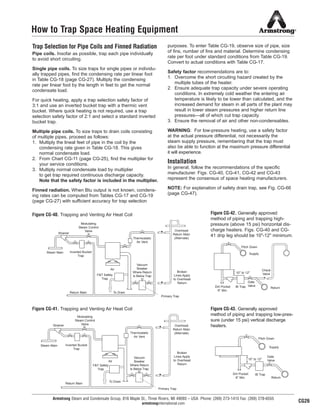 Armstrong Steam and Condensate Group, 816 Maple St., Three Rivers, MI 49093 – USA Phone: (269) 273-1415 Fax: (269) 278-6555
armstronginternational.com
How to Trap Space Heating Equipment
Trap Selection for Pipe Coils and Finned Radiation
Pipe coils. Insofar as possible, trap each pipe individually
to avoid short circuiting.
Single pipe coils. To size traps for single pipes or individu-
ally trapped pipes, find the condensing rate per linear foot
in Table CG-18 (page CG-27). Multiply the condensing
rate per linear foot by the length in feet to get the normal
condensate load.
For quick heating, apply a trap selection safety factor of
3:1 and use an inverted bucket trap with a thermic vent
bucket. Where quick heating is not required, use a trap
selection safety factor of 2:1 and select a standard inverted
bucket trap.
Multiple pipe coils. To size traps to drain coils consisting
of multiple pipes, proceed as follows:
1. Multiply the lineal feet of pipe in the coil by the
condensing rate given in Table CG-18. This gives
normal condensate load.
2. From Chart CG-11 (page CG-25), find the multiplier for
your service conditions.
3. Multiply normal condensate load by multiplier
to get trap required continuous discharge capacity.
Note that the safety factor is included in the multiplier.
Finned radiation. When Btu output is not known, condens-
ing rates can be computed from Tables CG-17 and CG-19
(page CG-27) with sufficient accuracy for trap selection
purposes. To enter Table CG-19, observe size of pipe, size
of fins, number of fins and material. Determine condensing
rate per foot under standard conditions from Table CG-19.
Convert to actual conditions with Table CG-17.
Safety factor recommendations are to:
1. Overcome the short circuiting hazard created by the
multiple tubes of the heater.
2. Ensure adequate trap capacity under severe operating
conditions. In extremely cold weather the entering air
temperature is likely to be lower than calculated, and the
increased demand for steam in all parts of the plant may
result in lower steam pressures and higher return line
pressures—all of which cut trap capacity.
3. Ensure the removal of air and other non-condensables.
WARNING: For low-pressure heating, use a safety factor
at the actual pressure differential, not necessarily the
steam supply pressure, remembering that the trap must
also be able to function at the maximum pressure differential
it will experience.
Installation
In general, follow the recommendations of the specific
manufacturer. Figs. CG-40, CG-41, CG-42 and CG-43
represent the consensus of space heating manufacturers.
NOTE: For explanation of safety drain trap, see Fig. CG-66
(page CG-47).
Figure CG-40. Trapping and Venting Air Heat Coil
Figure CG-41. Trapping and Venting Air Heat Coil
Figure CG-42. Generally approved
method of piping and trapping high-
pressure (above 15 psi) horizontal dis-
charge heaters. Figs. CG-40 and CG-
41 drip leg should be 10"-12" minimum.
Figure CG-43. Generally approved
method of piping and trapping low-pres-
sure (under 15 psi) vertical discharge
heaters.
Overhead
Return Main
(Alternate)Thermostatic
Air Vent
Broken
Lines Apply
to Overhead
Return
Vacuum
Breaker
Where Return
Is Below Trap
Air
F&T Safety
Trap
To DrainReturn Main
Primary Trap
Inverted Bucket
Trap
Steam Main
Strainer
Modulating
Steam Control
Valve
Pitch Down
Supply
Check
Valve
ReturnIB TrapDirt Pocket
6'' Min.
10'' to 12''
Gate
Valve
Thermostatic
Air Vent
Vacuum
Breaker
Where Return
Is Below Trap
Overhead
Return Main
(Alternate)
Broken
Lines Apply
to Overhead
Return
Primary Trap
To Drain
Air
F&T Safety
Trap
Return Main
Inverted Bucket
Trap
Steam Main
Strainer
Modulating
Steam Control
Valve
Pitch Down
Supply
Gate
Valve
Return
Dirt Pocket
6'' Min.
IB Trap
10'' to 12''
CG26
31
13808 N101-Revised 2-11_838_Cons_Guide.qxd 2/3/11 12:25 PM Page CG26
 