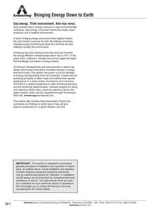 Bringing Energy Down to Earth
Say energy. Think environment. And vice versa.
Any company that is energy conscious is also environmentally
conscious. Less energy consumed means less waste, fewer
emissions and a healthier environment.
In short, bringing energy and environment together lowers
the cost industry must pay for both. By helping companies
manage energy, Armstrong products and services are also
helping to protect the environment.
Armstrong has been sharing know-how since we invented
the energy-efficient inverted bucket steam trap in 1911. In the
years since, customers’ savings have proven again and again
that knowledge not shared is energy wasted.
Armstrong’s developments and improvements in steam trap
design and function have led to countless savings in energy,
time and money. This section has grown out of our decades
of sharing and expanding what we’ve learned. It deals with the
operating principles of steam traps and outlines their specific
applications to a wide variety of products and industries.
You’ll find it a useful complement to other Armstrong literature
and the Armstrong Steam-A-ware™
software program for sizing
and selecting steam traps, pressure reducing valves and
water heaters, which can be requested through Armstrong’s
Web site, armstronginternational.com.
This section also includes Recommendation Charts that
summarize our findings on which type of trap will give
optimum performance in a given situation and why.
Armstrong Steam and Condensate Group, 816 Maple St., Three Rivers, MI 49093 – USA Phone: (269) 273-1415 Fax: (269) 278-6555
armstronginternational.com
IMPORTANT: This section is intended to summarize
general principles of installation and operation of steam
traps, as outlined above. Actual installation and operation
of steam trapping equipment should be performed
only by experienced personnel. Selection or installation
should always be accompanied by competent technical
assistance or advice. This data should never be used
as a substitute for such technical advice or assistance.
We encourage you to contact Armstrong or its local
representative for further details.
CG-1
13808 N101-Revised 2-11_838_Cons_Guide.qxd 2/3/11 12:24 PM Page CG1
 