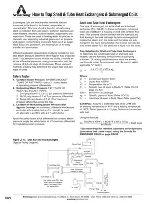 Armstrong Steam and Condensate Group, 816 Maple St., Three Rivers, MI 49093 – USA Phone: (269) 273-1415 Fax: (269) 278-6555
armstronginternational.com
Submerged coils are heat transfer elements that are
immersed in the liquid to be heated, evaporated or
concentrated. This type of coil is found in virtually every
plant or institution that uses steam. Common examples are
water heaters, reboilers, suction heaters, evaporators and
vaporizers. These are used in heating water for process or
domestic use, vaporizing industrial gases such as propane
and oxygen, concentrating in-process fluids such as sugar,
black liquor and petroleum, and heating fuel oil for easy
transfer and atomization.
Different application requirements involving constant or vari-
able steam pressure determine which type of trap should be
used. Trap selection factors include the ability to handle air
at low differential pressures, energy conservation and the
removal of dirt and slugs of condensate. Three standard
methods of sizing help determine the proper type and size
traps for coils.
Safety Factor
1. Constant Steam Pressure. INVERTED BUCKET
TRAPS OR F&T TRAPS—use a 2:1 safety factor
at operating pressure differentials.
2. Modulating Steam Pressure. F&T TRAPS OR
INVERTED BUCKET TRAPS.
1. 0-15 psig steam—2:1 at 1/2 psi pressure differential.
2. 16-30 psig steam—2:1 at 2 psi pressure differential.
3. Above 30 psig steam—3:1 at 1/2 of maximum
pressure differential across the trap.
3. Constant or Modulating Steam Pressure with
Syphon Drainage. An automatic differential condensate
controller with a safety factor of 3:1 should be used.
An alternate is an IBLV with a 5:1 safety factor.
Apply the safety factor at full differential on constant steam
pressure. Apply the safety factor at 1/2 maximum differential
for modulating steam pressure.
Shell and Tube Heat Exchangers
One type of submerged coil is the shell and tube heat
exchanger (Fig. CG-45). In these exchangers, numerous
tubes are installed in a housing or shell with confined free
area. This ensures positive contact with the tubes by any
fluid flowing in the shell. Although the term submerged coil
implies that steam is in the tubes and the tubes are sub-
merged in the liquid being heated, the reverse can also be
true, where steam is in the shell and a liquid is in the tubes.
Trap Selection for Shell and Tube Heat Exchangers
To determine the condensate load on shell and tube
heaters, use the following formula when actual rating
is known.* (If heating coil dimensions alone are known,
use formula shown for embossed coils. Be sure to select
applicable “U” factor):
Q =
Where:
Q = Condensate load in lbs/hr
L = Liquid flow in GPM
∆T = Temperature rise in °F
C = Specific heat of liquid in Btu/lb-°F (Table CG-33,
page CG-55)
500 = 60 min/hr x 8.33 lbs/gal
sg = Specific gravity of liquid (Table CG-33)
H = Latent heat of steam in Btu/lb (Steam Table, page CG-3)
EXAMPLE: Assume a water flow rate of 50 GPM with
an entering temperature of 40°F and a leaving temperature
of 140°F. Steam pressure is 15 psig. Determine the conden-
sate load.
Using the formula:
Q = = 2,645 lbs/hr
* Size steam traps for reboilers, vaporizers and evaporators
(processes that create vapor) using the formula for
EMBOSSED COILS on page CG-30.
How to Trap Shell & Tube Heat Exchangers & Submerged Coils
Steam Main
By-Pass
Strainer
Air Vent Drain
Modulating
Steam
Control ValveHot Water Out
Cold Water In
Heat Exchanger
(Steam in Shell)
To Drain
Primary Trap
To Low
Pressure Return
AlternateTo
OverheadReturn
Figure CG-45. Shell And Tube Heat Exchangers
(Typical Piping Diagram)
L x ∆T x C x 500 x sg
H
CG29
50 GPM x 100°F x 1 Btu/lb-°F x 500 x 1.0 sg
945 Btu/lb
Use safety drain F&T trap
when going to overhead
return. See page CG-47
for explanation.
34
13808 N101-Revised 2-11_838_Cons_Guide.qxd 2/3/11 12:25 PM Page CG29
 