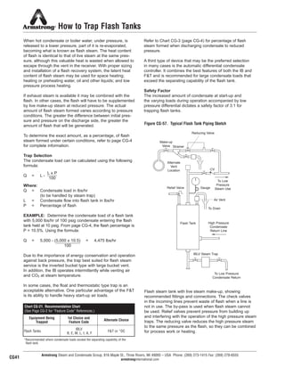 Armstrong Steam and Condensate Group, 816 Maple St., Three Rivers, MI 49093 – USA Phone: (269) 273-1415 Fax: (269) 278-6555
armstronginternational.com
How to Trap Flash Tanks
When hot condensate or boiler water, under pressure, is
released to a lower pressure, part of it is re-evaporated,
becoming what is known as flash steam. The heat content
of flash is identical to that of live steam at the same pres-
sure, although this valuable heat is wasted when allowed to
escape through the vent in the receiver. With proper sizing
and installation of a flash recovery system, the latent heat
content of flash steam may be used for space heating;
heating or preheating water, oil and other liquids; and low
pressure process heating.
If exhaust steam is available it may be combined with the
flash. In other cases, the flash will have to be supplemented
by live make-up steam at reduced pressure. The actual
amount of flash steam formed varies according to pressure
conditions. The greater the difference between initial pres-
sure and pressure on the discharge side, the greater the
amount of flash that will be generated.
To determine the exact amount, as a percentage, of flash
steam formed under certain conditions, refer to page CG-4
for complete information.
Trap Selection
The condensate load can be calculated using the following
formula:
Q = L -
Where:
Q = Condensate load in lbs/hr
(to be handled by steam trap)
L = Condensate flow into flash tank in lbs/hr
P = Percentage of flash
EXAMPLE: Determine the condensate load of a flash tank
with 5,000 lbs/hr of 100 psig condensate entering the flash
tank held at 10 psig. From page CG-4, the flash percentage is
P = 10.5%. Using the formula:
Q = 5,000 - (5,000 x 10.5) = 4,475 lbs/hr
Due to the importance of energy conservation and operation
against back pressure, the trap best suited for flash steam
service is the inverted bucket type with large bucket vent.
In addition, the IB operates intermittently while venting air
and CO2 at steam temperature.
In some cases, the float and thermostatic type trap is an
acceptable alternative. One particular advantage of the F&T
is its ability to handle heavy start-up air loads.
Refer to Chart CG-3 (page CG-4) for percentage of flash
steam formed when discharging condensate to reduced
pressure.
A third type of device that may be the preferred selection
in many cases is the automatic differential condensate
controller. It combines the best features of both the IB and
F&T and is recommended for large condensate loads that
exceed the separating capability of the flash tank.
Safety Factor
The increased amount of condensate at start-up and
the varying loads during operation accompanied by low
pressure differential dictates a safety factor of 3:1 for
trapping flash tanks.
L x P
100
100
Figure CG-57. Typical Flash Tank Piping Sketch
Flash steam tank with live steam make-up, showing
recommended fittings and connections. The check valves
in the incoming lines prevent waste of flash when a line is
not in use. The by-pass is used when flash steam cannot
be used. Relief valves prevent pressure from building up
and interfering with the operation of the high pressure steam
traps. The reducing valve reduces the high pressure steam
to the same pressure as the flash, so they can be combined
for process work or heating.
Reducing Valve
Make-up
Valve Strainer
Alternate
Vent
Location
To Low
Pressure
Steam Use
CV
Gauge
Air Vent
To Drain
Flash Tank High Pressure
Condensate
Return Line
IBLV Steam Trap
To Low Pressure
Condensate Return
Relief Valve
Chart CG-21. Recommendation Chart
(See Page CG-2 for “Feature Code” References.)
Equipment Being
Trapped
1st Choice and
Feature Code
Alternate Choice
Flash Tanks
IBLV
B, E, M, L, I, A, F
F&T or *DC
*Recommended where condensate loads exceed the separating capability of the
flash tank.
CG41
46
13808 N101-Revised 2-11_838_Cons_Guide.qxd 2/3/11 12:25 PM Page CG41
 
