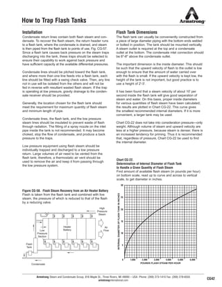 30
25
20
15
10
5
0 1,000 2,000 3,000 4,000 5,000 6,000
POUNDS FLASH STEAM PER HOUR
INTERNALDIAMETEROFFLASHTANKININCHES
Armstrong Steam and Condensate Group, 816 Maple St., Three Rivers, MI 49093 – USA Phone: (269) 273-1415 Fax: (269) 278-6555
armstronginternational.com
How to Trap Flash Tanks
Installation
Condensate return lines contain both flash steam and con-
densate. To recover the flash steam, the return header runs
to a flash tank, where the condensate is drained, and steam
is then piped from the flash tank to points of use, Fig. CG-57.
Since a flash tank causes back pressure on the steam traps
discharging into the tank, these traps should be selected to
ensure their capability to work against back pressure and
have sufficient capacity at the available differential pressures.
Condensate lines should be pitched toward the flash tank,
and where more than one line feeds into a flash tank, each
line should be fitted with a swing check valve. Then, any line
not in use will be isolated from the others and will not be
fed in reverse with resultant wasted flash steam. If the trap
is operating at low pressure, gravity drainage to the conden-
sate receiver should be provided.
Generally, the location chosen for the flash tank should
meet the requirement for maximum quantity of flash steam
and minimum length of pipe.
Condensate lines, the flash tank, and the low pressure
steam lines should be insulated to prevent waste of flash
through radiation. The fitting of a spray nozzle on the inlet
pipe inside the tank is not recommended. It may become
choked, stop the flow of condensate, and produce a back
pressure to the traps.
Low pressure equipment using flash steam should be
individually trapped and discharged to a low pressure
return. Large volumes of air need to be vented from the
flash tank; therefore, a thermostatic air vent should be
used to remove the air and keep it from passing through
the low pressure system.
Flash Tank Dimensions
The flash tank can usually be conveniently constructed from
a piece of large diameter piping with the bottom ends welded
or bolted in position. The tank should be mounted vertically.
A steam outlet is required at the top and a condensate
outlet at the bottom. The condensate inlet connection should
be 6''-8'' above the condensate outlet.
The important dimension is the inside diameter. This should
be such that the upward velocity of flash to the outlet is low
enough to ensure that the amount of water carried over
with the flash is small. If the upward velocity is kept low, the
height of the tank is not important, but good practice is to
use a height of 2'-3'.
It has been found that a steam velocity of about 10' per
second inside the flash tank will give good separation of
steam and water. On this basis, proper inside diameters
for various quantities of flash steam have been calculated;
the results are plotted in Chart CG-22. This curve gives
the smallest recommended internal diameters. If it is more
convenient, a larger tank may be used.
Chart CG-22 does not take into consideration pressure—only
weight. Although volume of steam and upward velocity are
less at a higher pressure, because steam is denser, there is
an increased tendency for priming. Thus it is recommended
that, regardless of pressure, Chart CG-22 be used to find
the internal diameter.
Figure CG-58. Flash Steam Recovery from an Air Heater Battery
Flash is taken from the flash tank and combined with live
steam, the pressure of which is reduced to that of the flash
by a reducing valve.
Chart CG-22.
Determination of Internal Diameter of Flash Tank
to Handle a Given Quantity of Flash Steam
Find amount of available flash steam (in pounds per hour)
on bottom scale, read up to curve and across to vertical
scale, to get diameter in inches.
High
Pressure
Steam
Air
Flow
Condensate
Flash
Tank
CG42
Heater
BatteryLow
Pressure
Section
47
13808 N101-Revised 2-11_838_Cons_Guide.qxd 2/3/11 12:25 PM Page CG42
 