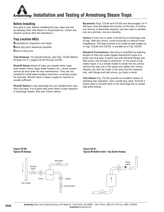 Installation and Testing of Armstrong Steam Traps
Before Installing
Run pipe to trap. Before installing the trap, clean the line
by blowing down with steam or compressed air. (Clean any
strainer screens after this blowdown.)
Trap Location ABCs
Accessible for inspection and repair.
Below drip point whenever possible.
Close to drip point.
Trap Hookups. For typical hookups, see Figs. CG-60 (below)
through CG-71, pages CG-45 through CG-48.
Shutoff Valves ahead of traps are needed when traps
drain steam mains, large water heaters, etc., where system
cannot be shut down for trap maintenance. They are not
needed for small steam-heated machines—a laundry press,
for example. Shutoff valve in steam supply to machine is
usually sufficient.
Shutoff Valves in trap discharge line are needed when trap
has a by-pass. It is a good idea when there is high pressure
in discharge header. See also Check Valves.
By-passes (Figs. CG-64 and CG-65) are discouraged, for if
left open, they will defeat the function of the trap. If continu-
ous service is absolutely required, use two traps in parallel,
one as a primary, one as a standby.
Unions. If only one is used, it should be on discharge side
of trap. With two unions, avoid horizontal or vertical in-line
installations. The best practice is to install at right angles as
in Figs. CG-60 and CG-64, or parallel as in Fig. CG-65.
Standard Connections. Servicing is simplified by keeping
lengths of inlet and outlet nipples identical for traps of a
given size and type. A spare trap with identical fittings and
half unions can be kept in storeroom. In the event a trap
needs repair, it is a simple matter to break the two unions,
remove the trap, put in the spare and tighten the unions.
Repairs can then be made in the shop and the repaired
trap, with fittings and half unions, put back in stock.
Test Valves (Fig. CG-60) provide an excellent means of
checking trap operation. Use a small plug valve. Provide a
check valve or shutoff valve in the discharge line to isolate
trap while testing.
Armstrong Steam and Condensate Group, 816 Maple St., Three Rivers, MI 49093 – USA Phone: (269) 273-1415 Fax: (269) 278-6555
armstronginternational.com
Figure CG-60.
Typical IB Hookup
Figure CG-61.
Typical IB Bottom Inlet—Top Outlet Hookup
Test Valve
Shutoff
Valve
Union
Dirt Pocket
Union
Shutoff Valve
Check
Valve
CG45
50
13808 N101-Revised 2-11_838_Cons_Guide.qxd 2/3/11 12:25 PM Page CG45
 