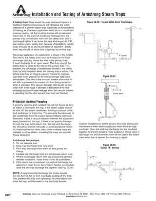 4'' Typical
Installation and Testing of Armstrong Steam Traps
A Safety Drain Trap should be used whenever there is a
likelihood that the inlet pressure will fall below the outlet
pressure of a primary steam trap, especially in the presence
of freezing air. One such application would be on a modulated
pressure heating coil that must be drained with an elevated
return line. In the event of insufficient drainage from the
primary trap, condensate rises into the safety drain and is
discharged before it can enter the heat exchanger. An F&T
trap makes a good safety drain because of its ability to handle
large amounts of air and its simplicity of operation. Safety
drain trap should be same size (capacity) as primary trap.
The proper application of a safety drain is shown in Fig. CG-66.
The inlet to the safety drain must be located on the heat
exchanger drip leg, above the inlet to the primary trap.
It must discharge to an open sewer. The drain plug of the
safety drain is piped to the inlet of the primary trap. This
prevents the discharge of condensate formed in the safety
drain by body radiation when the primary trap is active. The
safety drain has an integral vacuum breaker to maintain
operation when pressure in the heat exchanger falls below
atmospheric. The inlet of the vacuum breaker should be fit-
ted with a gooseneck to prevent dirt from being sucked in
when it operates. The vacuum breaker inlet should be pro-
vided with a riser equal in elevation to the bottom of the heat
exchanger to prevent water leakage when the vacuum breaker
is operating, but the drip leg and trap body are flooded.
Protection Against Freezing
A properly selected and installed trap will not freeze as long
as steam is coming to the trap. If the steam supply should
be shut off, the steam condenses, forming a vacuum in the
heat exchanger or tracer line. This prevents free drainage of
the condensate from the system before freezing can occur.
Therefore, install a vacuum breaker between the equipment
being drained and the trap. If there is not gravity drainage
through the trap to the return line, the trap and discharge
line should be drained manually or automatically by means
of a freeze protection drain. Also, when multiple traps are
installed in a trap station, insulating the traps can provide
freeze protection.
Anti-Freeze Precautions.
1. Do not oversize trap.
2. Keep trap discharge lines very short.
3. Pitch trap discharge lines down for fast gravity dis-
charge.
4. Insulate trap discharge lines and condensate return lines.
5. Where condensate return lines are exposed to ambient
weather conditions, tracer lines should be considered.
6. If the return line is overhead, run vertical discharge line
adjacent to drain line to top of return header and insulate
drain line and trap discharge line together. See Fig. CG-67.
NOTE: A long horizontal discharge line invites trouble.
Ice can form at the far end, eventually sealing off the pipe.
This prevents the trap from operating. No more steam can
enter the trap, and the water in the trap body freezes.
Armstrong Steam and Condensate Group, 816 Maple St., Three Rivers, MI 49093 – USA Phone: (269) 273-1415 Fax: (269) 278-6555
armstronginternational.com
Figure CG-66. Typical Safety Drain Trap Hookup
Figure CG-67.
Outdoor installation to permit ground level trap testing and
maintenance when steam supply and return lines are high
overhead. Drain line and trap discharge line are insulated
together to prevent freezing. Note location of check valve in
discharge line and blowdown valve A that drains the steam
main when trap is opened for cleaning or repair.
Check Valve
Figure CG-68.
Typical F&T Hookup
CG47
A
52
13808 N101-Revised 2-11_838_Cons_Guide.qxd 2/3/11 12:25 PM Page CG47
 