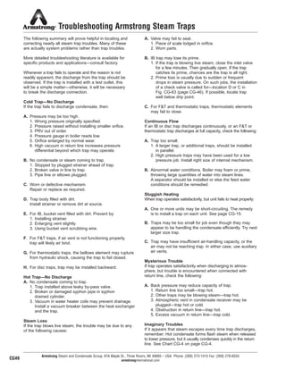 Troubleshooting Armstrong Steam Traps
The following summary will prove helpful in locating and
correcting nearly all steam trap troubles. Many of these
are actually system problems rather than trap troubles.
More detailed troubleshooting literature is available for
specific products and applications—consult factory.
Whenever a trap fails to operate and the reason is not
readily apparent, the discharge from the trap should be
observed. If the trap is installed with a test outlet, this
will be a simple matter—otherwise, it will be necessary
to break the discharge connection.
Cold Trap—No Discharge
If the trap fails to discharge condensate, then:
A. Pressure may be too high.
1. Wrong pressure originally specified.
2. Pressure raised without installing smaller orifice.
3. PRV out of order.
4. Pressure gauge in boiler reads low.
5. Orifice enlarged by normal wear.
6. High vacuum in return line increases pressure
differential beyond which trap may operate.
B. No condensate or steam coming to trap.
1. Stopped by plugged strainer ahead of trap.
2. Broken valve in line to trap.
3. Pipe line or elbows plugged.
C. Worn or defective mechanism.
Repair or replace as required.
D. Trap body filled with dirt.
Install strainer or remove dirt at source.
E. For IB, bucket vent filled with dirt. Prevent by:
1. Installing strainer.
2. Enlarging vent slightly.
3. Using bucket vent scrubbing wire.
F. For F&T traps, if air vent is not functioning properly,
trap will likely air bind.
G. For thermostatic traps, the bellows element may rupture
from hydraulic shock, causing the trap to fail closed.
H. For disc traps, trap may be installed backward.
Hot Trap—No Discharge
A. No condensate coming to trap.
1. Trap installed above leaky by-pass valve.
2. Broken or damaged syphon pipe in syphon
drained cylinder.
3. Vacuum in water heater coils may prevent drainage.
Install a vacuum breaker between the heat exchanger
and the trap.
Steam Loss
If the trap blows live steam, the trouble may be due to any
of the following causes:
A. Valve may fail to seat.
1. Piece of scale lodged in orifice.
2. Worn parts.
B. IB trap may lose its prime.
1. If the trap is blowing live steam, close the inlet valve
for a few minutes. Then gradually open. If the trap
catches its prime, chances are the trap is all right.
2. Prime loss is usually due to sudden or frequent
drops in steam pressure. On such jobs, the installation
of a check valve is called for—location D or C in
Fig. CG-63 (page CG-46). If possible, locate trap
well below drip point.
C. For F&T and thermostatic traps, thermostatic elements
may fail to close.
Continuous Flow
If an IB or disc trap discharges continuously, or an F&T or
thermostatic trap discharges at full capacity, check the following:
A. Trap too small.
1. A larger trap, or additional traps, should be installed
in parallel.
2. High pressure traps may have been used for a low
pressure job. Install right size of internal mechanism.
B. Abnormal water conditions. Boiler may foam or prime,
throwing large quantities of water into steam lines.
A separator should be installed or else the feed water
conditions should be remedied.
Sluggish Heating
When trap operates satisfactorily, but unit fails to heat properly:
A. One or more units may be short-circuiting. The remedy
is to install a trap on each unit. See page CG-15.
B. Traps may be too small for job even though they may
appear to be handling the condensate efficiently. Try next
larger size trap.
C. Trap may have insufficient air-handling capacity, or the
air may not be reaching trap. In either case, use auxiliary
air vents.
Mysterious Trouble
If trap operates satisfactorily when discharging to atmos-
phere, but trouble is encountered when connected with
return line, check the following:
A. Back pressure may reduce capacity of trap.
1. Return line too small—trap hot.
2. Other traps may be blowing steam—trap hot.
3. Atmospheric vent in condensate receiver may be
plugged—trap hot or cold.
4. Obstruction in return line—trap hot.
5. Excess vacuum in return line—trap cold.
Imaginary Troubles
If it appears that steam escapes every time trap discharges,
remember: Hot condensate forms flash steam when released
to lower pressure, but it usually condenses quickly in the return
line. See Chart CG-4 on page CG-4.
Armstrong Steam and Condensate Group, 816 Maple St., Three Rivers, MI 49093 – USA Phone: (269) 273-1415 Fax: (269) 278-6555
armstronginternational.comCG49
54
13808 N101-Revised 2-11_838_Cons_Guide.qxd 2/3/11 12:25 PM Page CG49
 