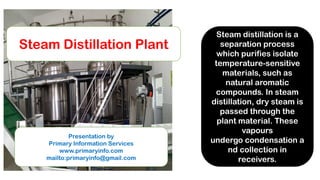 Steam Distillation Plant
Presentation by
Primary Information Services
www.primaryinfo.com
mailto:primaryinfo@gmail.com
Steam distillation is a
separation process
which purifies isolate
temperature-sensitive
materials, such as
natural aromatic
compounds. In steam
distillation, dry steam is
passed through the
plant material. These
vapours
undergo condensation a
nd collection in
receivers.
 