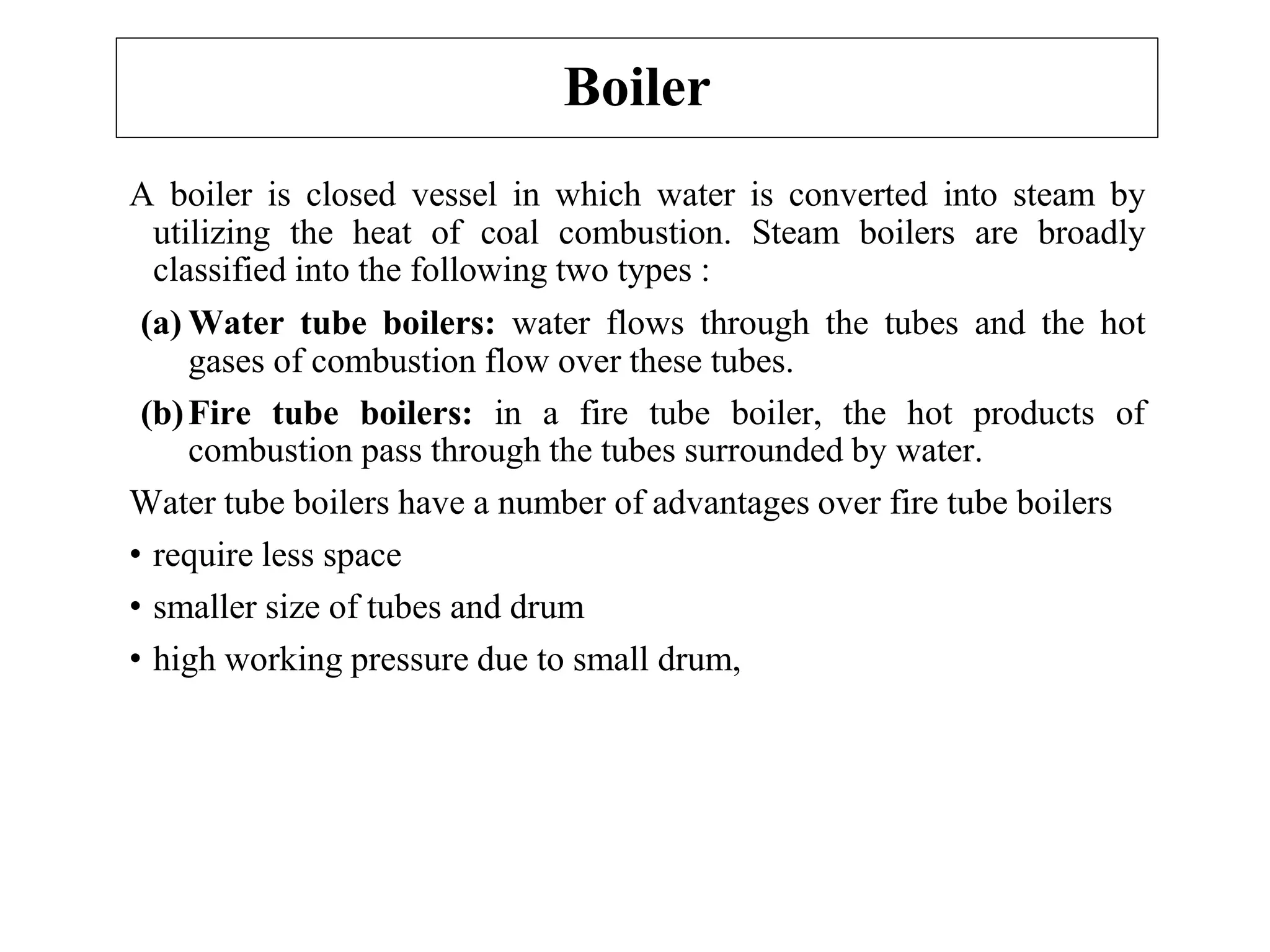 Boiler
A boiler is closed vessel in which water is converted into steam by
utilizing the heat of coal combustion. Steam boilers are broadly
classified into the following two types :
(a) Water tube boilers: water flows through the tubes and the hot
gases of combustion flow over these tubes.
(b)Fire tube boilers: in a fire tube boiler, the hot products of
combustion pass through the tubes surrounded by water.
Water tube boilers have a number of advantages over fire tube boilers
• require less space
• smaller size of tubes and drum
• high working pressure due to small drum,
 