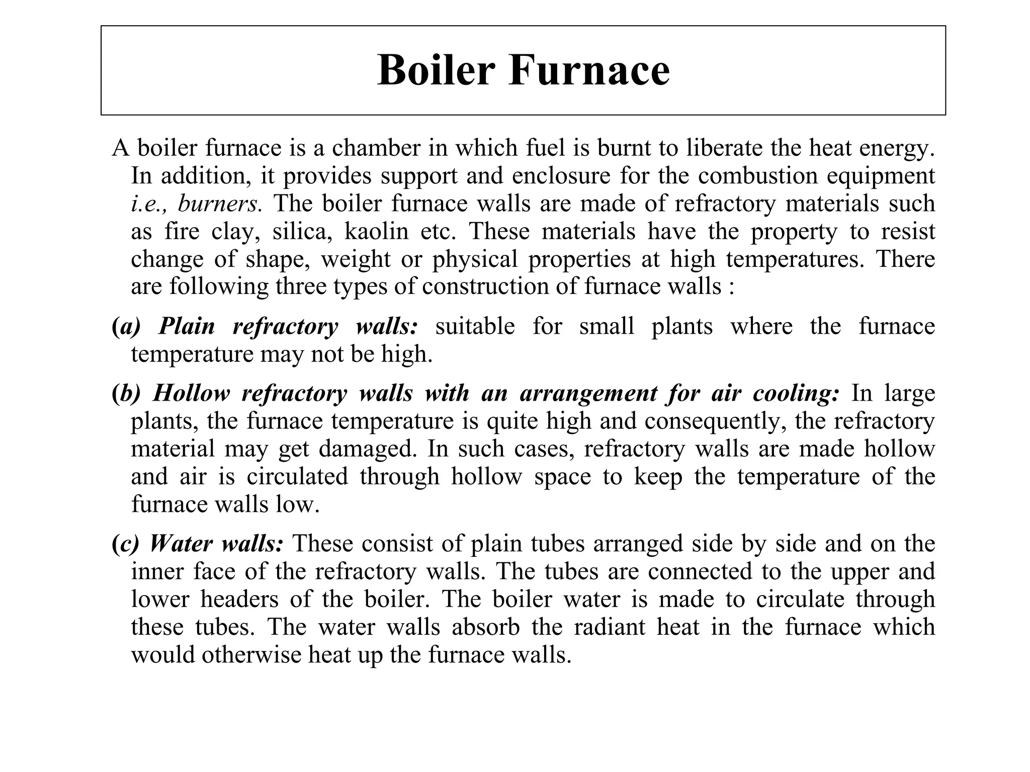 Boiler Furnace
A boiler furnace is a chamber in which fuel is burnt to liberate the heat energy.
In addition, it provides support and enclosure for the combustion equipment
i.e., burners. The boiler furnace walls are made of refractory materials such
as fire clay, silica, kaolin etc. These materials have the property to resist
change of shape, weight or physical properties at high temperatures. There
are following three types of construction of furnace walls :
(a) Plain refractory walls: suitable for small plants where the furnace
temperature may not be high.
(b) Hollow refractory walls with an arrangement for air cooling: In large
plants, the furnace temperature is quite high and consequently, the refractory
material may get damaged. In such cases, refractory walls are made hollow
and air is circulated through hollow space to keep the temperature of the
furnace walls low.
(c) Water walls: These consist of plain tubes arranged side by side and on the
inner face of the refractory walls. The tubes are connected to the upper and
lower headers of the boiler. The boiler water is made to circulate through
these tubes. The water walls absorb the radiant heat in the furnace which
would otherwise heat up the furnace walls.
 