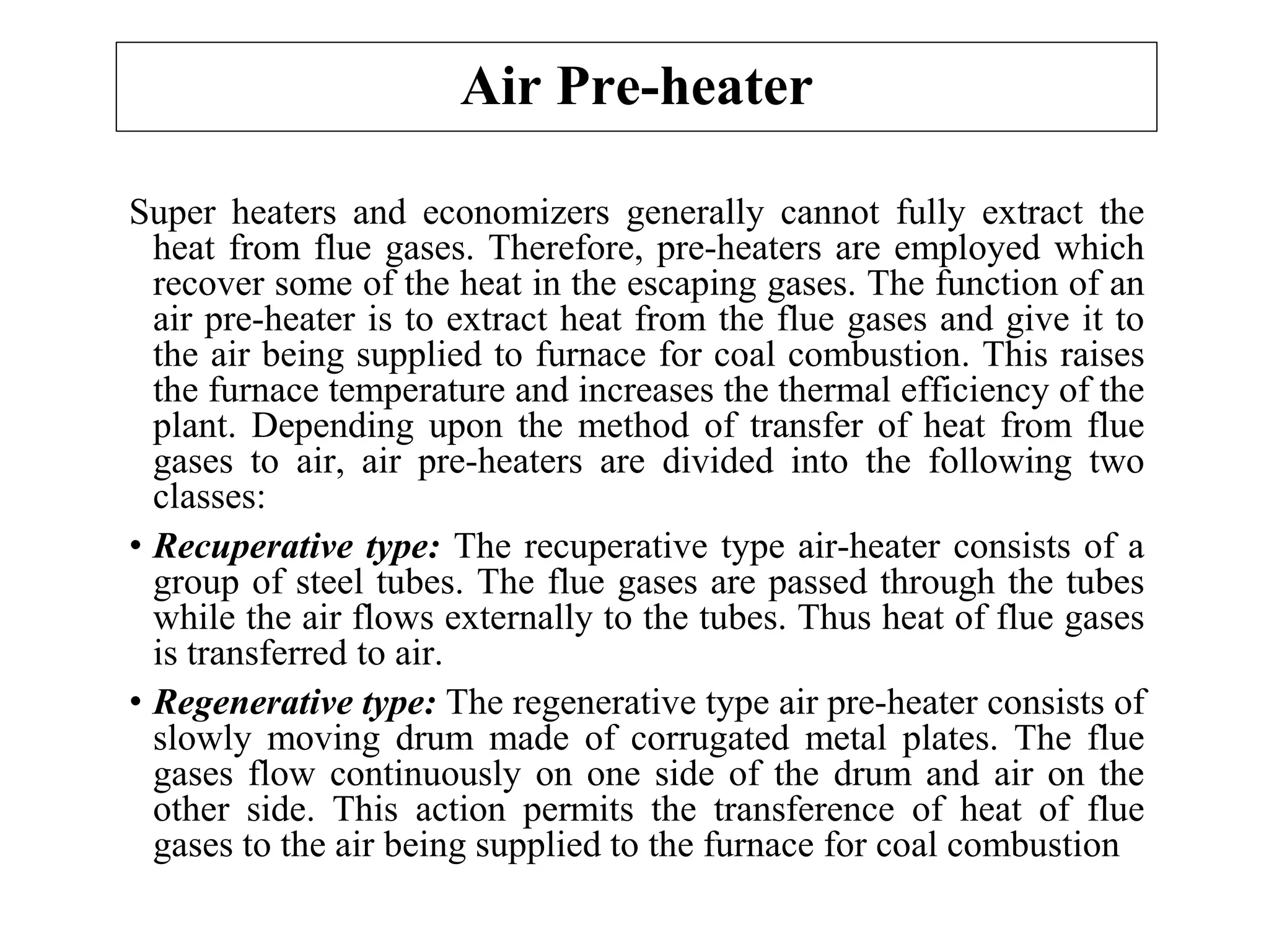 Air Pre-heater
Super heaters and economizers generally cannot fully extract the
heat from flue gases. Therefore, pre-heaters are employed which
recover some of the heat in the escaping gases. The function of an
air pre-heater is to extract heat from the flue gases and give it to
the air being supplied to furnace for coal combustion. This raises
the furnace temperature and increases the thermal efficiency of the
plant. Depending upon the method of transfer of heat from flue
gases to air, air pre-heaters are divided into the following two
classes:
• Recuperative type: The recuperative type air-heater consists of a
group of steel tubes. The flue gases are passed through the tubes
while the air flows externally to the tubes. Thus heat of flue gases
is transferred to air.
• Regenerative type: The regenerative type air pre-heater consists of
slowly moving drum made of corrugated metal plates. The flue
gases flow continuously on one side of the drum and air on the
other side. This action permits the transference of heat of flue
gases to the air being supplied to the furnace for coal combustion
 
